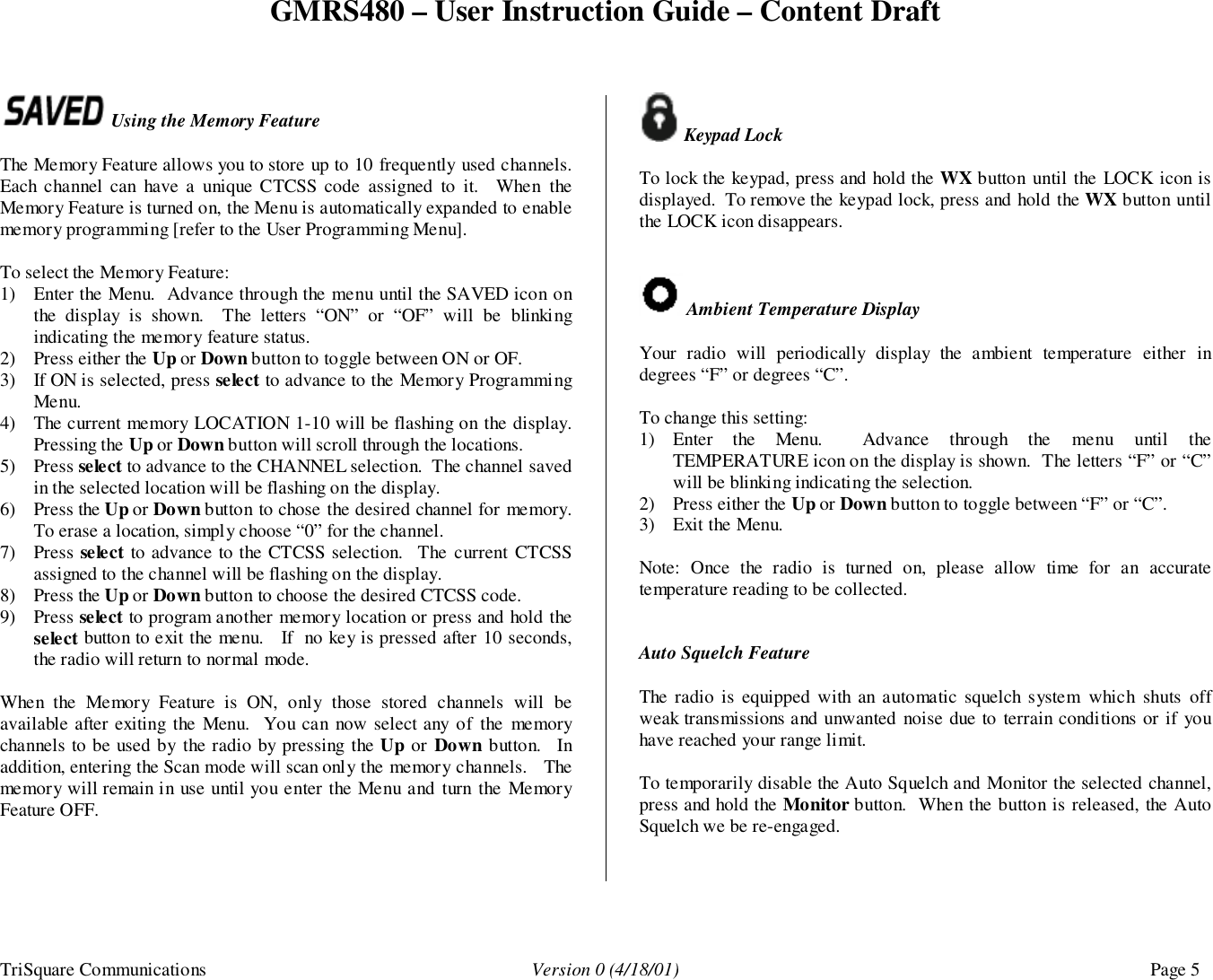 GMRS480 – User Instruction Guide – Content DraftTriSquare Communications Version 0 (4/18/01) Page 5 Using the Memory FeatureThe Memory Feature allows you to store up to 10 frequently used channels.Each channel can have a unique CTCSS code assigned to it.  When theMemory Feature is turned on, the Menu is automatically expanded to enablememory programming [refer to the User Programming Menu].To select the Memory Feature:1) Enter the Menu.  Advance through the menu until the SAVED icon onthe display is shown.  The letters “ON” or “OF” will be blinkingindicating the memory feature status.2) Press either the Up or Down button to toggle between ON or OF.3) If ON is selected, press select to advance to the Memory ProgrammingMenu.4) The current memory LOCATION 1-10 will be flashing on the display.Pressing the Up or Down button will scroll through the locations.5) Press select to advance to the CHANNEL selection.  The channel savedin the selected location will be flashing on the display.6) Press the Up or Down button to chose the desired channel for memory.To erase a location, simply choose “0” for the channel.7) Press select to advance to the CTCSS selection.  The current CTCSSassigned to the channel will be flashing on the display.8) Press the Up or Down button to choose the desired CTCSS code.9) Press select to program another memory location or press and hold theselect button to exit the menu.   If  no key is pressed after 10 seconds,the radio will return to normal mode.When the Memory Feature is ON, only those stored channels will beavailable after exiting the Menu.  You can now select any of the memorychannels to be used by the radio by pressing the Up or Down button.  Inaddition, entering the Scan mode will scan only the memory channels.   Thememory will remain in use until you enter the Menu and turn the MemoryFeature OFF. Keypad LockTo lock the keypad, press and hold the WX button until the LOCK icon isdisplayed.  To remove the keypad lock, press and hold the WX button untilthe LOCK icon disappears. Ambient Temperature DisplayYour radio will periodically display the ambient temperature either indegrees “F” or degrees “C”.To change this setting:1) Enter the Menu.  Advance through the menu until theTEMPERATURE icon on the display is shown.  The letters “F” or “C”will be blinking indicating the selection.2) Press either the Up or Down button to toggle between “F” or “C”.3) Exit the Menu.Note: Once the radio is turned on, please allow time for an accuratetemperature reading to be collected.Auto Squelch FeatureThe radio is equipped with an automatic squelch system which shuts offweak transmissions and unwanted noise due to terrain conditions or if youhave reached your range limit.To temporarily disable the Auto Squelch and Monitor the selected channel,press and hold the Monitor button.  When the button is released, the AutoSquelch we be re-engaged.