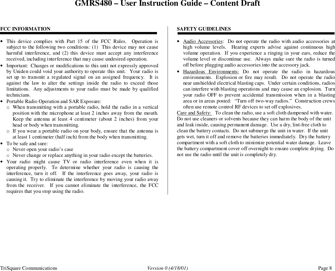 GMRS480 – User Instruction Guide – Content DraftTriSquare Communications Version 0 (4/18/01) Page 8FCC INFORMATION• This device complies with Part 15 of the FCC Rules.  Operation issubject to the following two conditions: (1)  This device may not causeharmful interference, and (2) this device must accept any interferencereceived, including interference that may cause undesired operation.• Important:  Changes or modifications to this unit not expressly approvedby Uniden could void your authority to operate this unit.  Your radio isset up to transmit a regulated signal on an assigned frequency.  It isagainst the law to alter the settings inside the radio to exceed thoselimitations.  Any adjustments to your radio must be made by qualifiedtechnicians.• Portable Radio Operation and SAR Exposure:o When transmitting with a portable radio, hold the radio in a verticalposition with the microphone at least 2 inches away from the mouth.Keep the antenna at least 4 centimeter (about 2 inches) from yourhead or body when transmitting.o If you wear a portable radio on your body, ensure that the antenna isat least 1 centimeter (half inch) from the body when transmitting.• To be safe and sure:o Never open your radio’s caseo Never change or replace anything in your radio except the batteries.• Your radio might cause TV or radio interference even when it isoperating properly.  To determine whether your radio is causing theinterference, turn it off.  If the interference goes away, your radio iscausing it.  Try to eliminate the interference by moving your radio awayfrom the receiver.  If you cannot eliminate the interference, the FCCrequires that you stop using the radio.SAFETY GUIDELINES• Audio Accessories:  Do not operate the radio with audio accessories athigh volume levels.  Hearing experts advise against continuous highvolume operation.  If you experience a ringing in your ears, reduce thevolume level or discontinue use.  Always make sure the radio is turnedoff before plugging audio accessories into the accessory jack.• Hazardous Environments: Do not operate the radio in hazardousenvironments.  Explosion or fire may result.  Do not operate the radionear unshielded electrical blasting caps.  Under certain conditions, radioscan interfere with blasting operations and may cause an explosion.  Turnyour radio OFF to prevent accidental transmission when in a blastingarea or in areas posted:  “Turn off two-way radios.”  Construction crewsoften use remote control RF devices to set off explosives.Care and Safety:   To clean the radio, use a soft cloth dampened with water.Do not use cleaners or solvents because they can harm the body of the unitand leak inside, causing permanent damage.  Use a dry, lint-free cloth toclean the battery contacts.  Do not submerge the unit in water.  If the unitgets wet, turn it off and remove the batteries immediately.  Dry the batterycompartment with a soft cloth to minimize potential water damage.  Leavethe battery compartment cover off overnight to ensure complete drying.  Donot use the radio until the unit is completely dry.