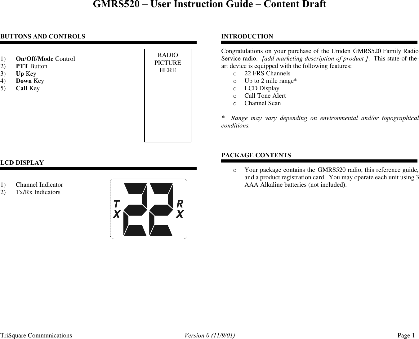 GMRS520 – User Instruction Guide – Content Draft TriSquare Communications Version 0 (11/9/01) Page 1  BUTTONS AND CONTROLS    1) On/Off/Mode Control    2) PTT Button 3) Up Key 4) Down Key 5) Call Key             LCD DISPLAY   1) Channel Indicator   2) Tx/Rx Indicators               INTRODUCTION  Congratulations on your purchase of the Uniden GMRS520 Family Radio Service radio.  [add marketing description of product ].  This state-of-the-art device is equipped with the following features: o 22 FRS Channels o Up to 2 mile range* o LCD Display o Call Tone Alert  o Channel Scan  *  Range may vary depending on environmental and/or topographical conditions.    PACKAGE CONTENTS  o Your package contains the GMRS520 radio, this reference guide, and a product registration card.  You may operate each unit using 3 AAA Alkaline batteries (not included).               RADIO PICTURE HERE 