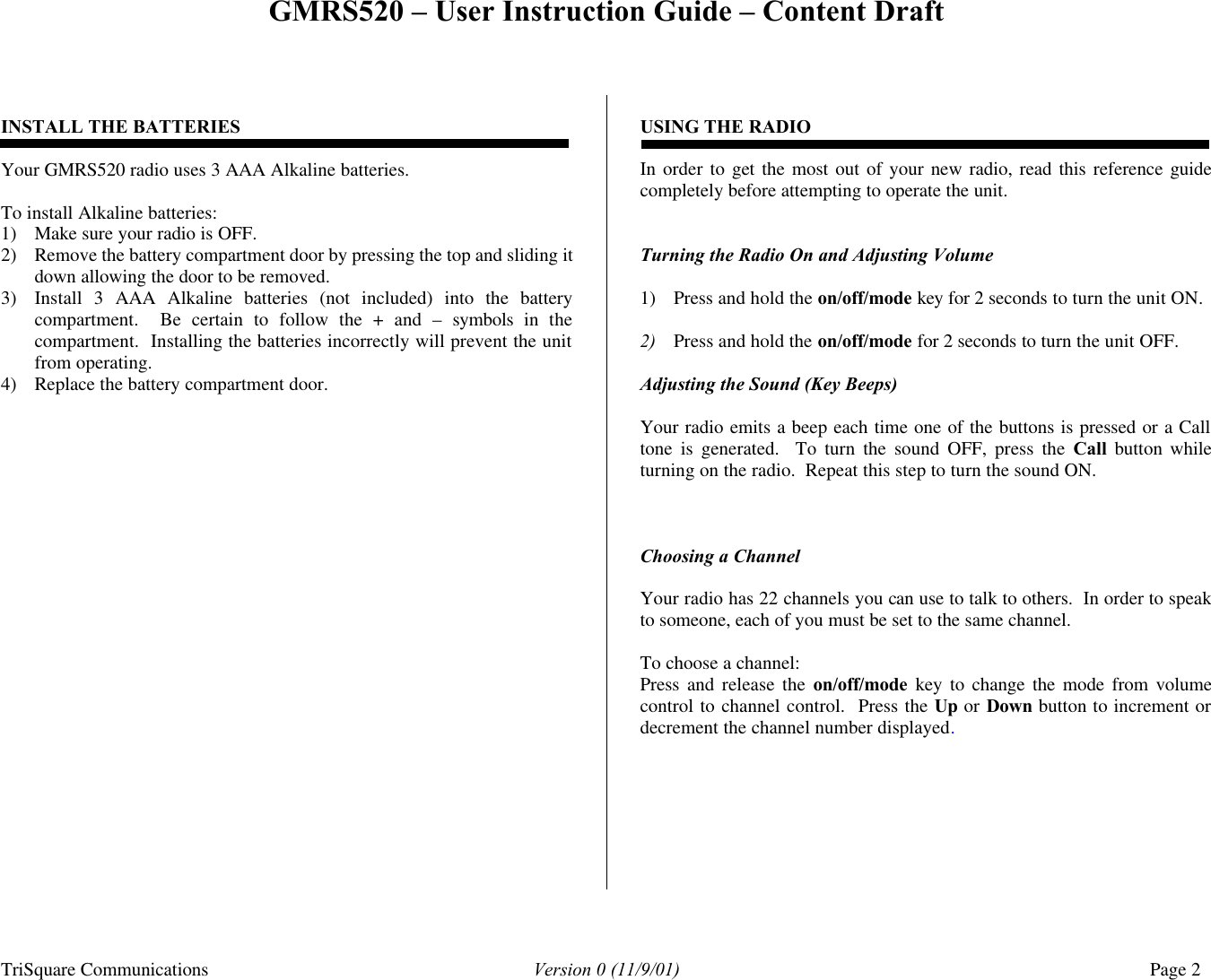 GMRS520 – User Instruction Guide – Content Draft TriSquare Communications Version 0 (11/9/01) Page 2   INSTALL THE BATTERIES  Your GMRS520 radio uses 3 AAA Alkaline batteries.    To install Alkaline batteries: 1) Make sure your radio is OFF. 2) Remove the battery compartment door by pressing the top and sliding it down allowing the door to be removed. 3) Install 3 AAA Alkaline batteries (not included) into the battery compartment.  Be certain to follow the + and – symbols in the compartment.  Installing the batteries incorrectly will prevent the unit from operating. 4) Replace the battery compartment door.    USING THE RADIO  In order to get the most out of your new radio, read this reference guide completely before attempting to operate the unit.   Turning the Radio On and Adjusting Volume  1) Press and hold the on/off/mode key for 2 seconds to turn the unit ON.  2) Press and hold the on/off/mode for 2 seconds to turn the unit OFF.  Adjusting the Sound (Key Beeps)  Your radio emits a beep each time one of the buttons is pressed or a Call tone is generated.  To turn the sound OFF, press the Call button while turning on the radio.  Repeat this step to turn the sound ON.     Choosing a Channel      Your radio has 22 channels you can use to talk to others.  In order to speak to someone, each of you must be set to the same channel.  To choose a channel: Press  and release the on/off/mode key to change the mode from volume control to channel control.  Press the Up or Down button to increment or decrement the channel number displayed.           