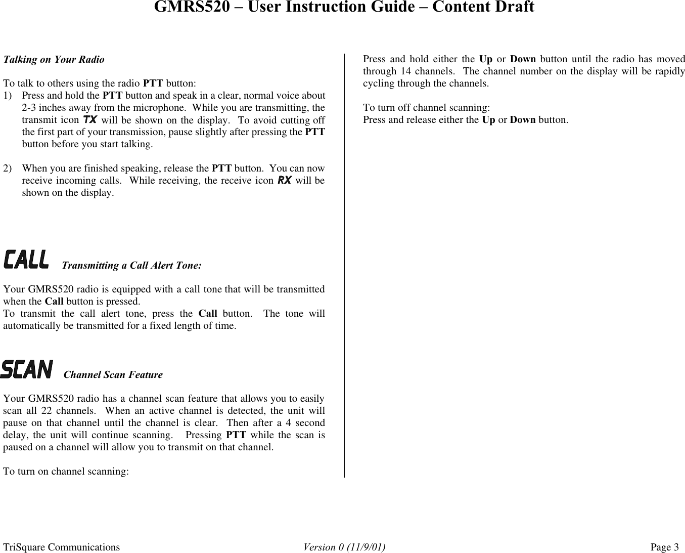GMRS520 – User Instruction Guide – Content Draft TriSquare Communications Version 0 (11/9/01) Page 3  Talking on Your Radio   To talk to others using the radio PTT button: 1) Press and hold the PTT button and speak in a clear, normal voice about 2-3 inches away from the microphone.  While you are transmitting, the transmit icon   will be shown on the display.  To avoid cutting off the first part of your transmission, pause slightly after pressing the PTT button before you start talking.  2) When you are finished speaking, release the PTT button.  You can now receive incoming calls.  While receiving, the receive icon   will be shown on the display.       Transmitting a Call Alert Tone:  Your GMRS520 radio is equipped with a call tone that will be transmitted when the Call button is pressed.    To transmit the call alert tone, press the Call button.  The tone will automatically be transmitted for a fixed length of time.      Channel Scan Feature  Your GMRS520 radio has a channel scan feature that allows you to easily scan all 22 channels.  When an active channel is detected, the unit will pause on that channel until the channel is clear.  Then after a 4 second delay, the unit will continue scanning.   Pressing PTT while the scan is paused on a channel will allow you to transmit on that channel.    To turn on channel scanning: Press and hold either the  Up  or Down button until the radio has moved through 14 channels.  The channel number on the display will be rapidly cycling through the channels.  To turn off channel scanning: Press and release either the Up or Down button. 
