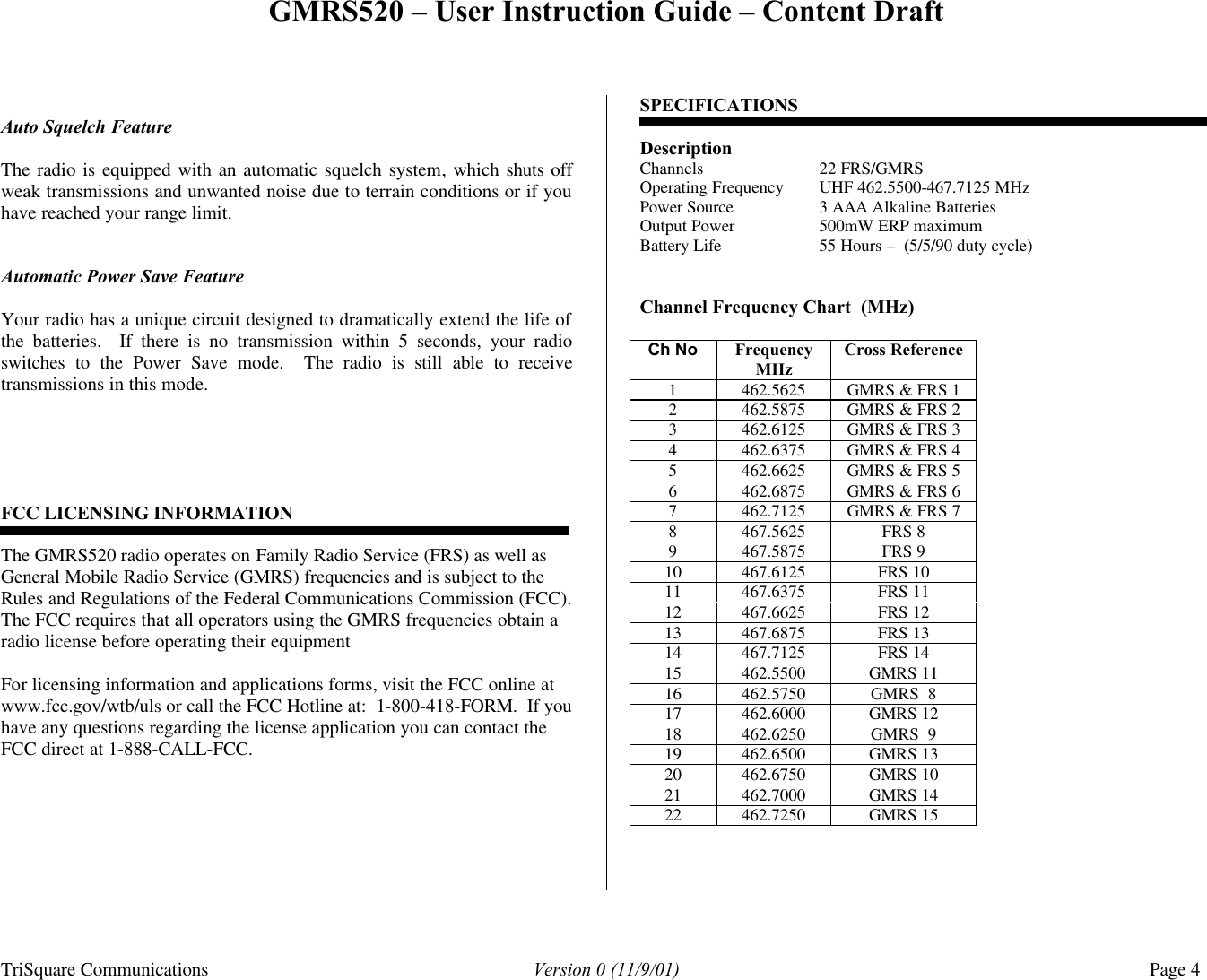 GMRS520 – User Instruction Guide – Content Draft TriSquare Communications Version 0 (11/9/01) Page 4   Auto Squelch Feature  The radio is equipped with an automatic squelch system, which shuts off weak transmissions and unwanted noise due to terrain conditions or if you have reached your range limit.     Automatic Power Save Feature  Your radio has a unique circuit designed to dramatically extend the life of the batteries.  If there is no transmission within 5 seconds, your radio switches to the Power Save mode.  The radio is still able to receive transmissions in this mode.        FCC LICENSING INFORMATION   The GMRS520 radio operates on Family Radio Service (FRS) as well as General Mobile Radio Service (GMRS) frequencies and is subject to the Rules and Regulations of the Federal Communications Commission (FCC).  The FCC requires that all operators using the GMRS frequencies obtain a radio license before operating their equipment  For licensing information and applications forms, visit the FCC online at www.fcc.gov/wtb/uls or call the FCC Hotline at:  1-800-418-FORM.  If you have any questions regarding the license application you can contact the FCC direct at 1-888-CALL-FCC.     SPECIFICATIONS  Description Channels 22 FRS/GMRS Operating Frequency UHF 462.5500-467.7125 MHz Power Source 3 AAA Alkaline Batteries Output Power 500mW ERP maximum Battery Life 55 Hours –  (5/5/90 duty cycle)   Channel Frequency Chart  (MHz)  Ch No Frequency MHz Cross Reference 1 462.5625 GMRS &amp; FRS 1 2 462.5875 GMRS &amp; FRS 2 3 462.6125 GMRS &amp; FRS 3 4 462.6375 GMRS &amp; FRS 4 5 462.6625 GMRS &amp; FRS 5 6 462.6875 GMRS &amp; FRS 6 7 462.7125 GMRS &amp; FRS 7 8 467.5625 FRS 8 9 467.5875 FRS 9 10 467.6125 FRS 10 11 467.6375 FRS 11 12 467.6625 FRS 12 13 467.6875 FRS 13 14 467.7125 FRS 14 15 462.5500 GMRS 11 16 462.5750 GMRS  8 17 462.6000 GMRS 12 18 462.6250 GMRS  9 19 462.6500 GMRS 13 20 462.6750 GMRS 10 21 462.7000 GMRS 14 22 462.7250 GMRS 15    