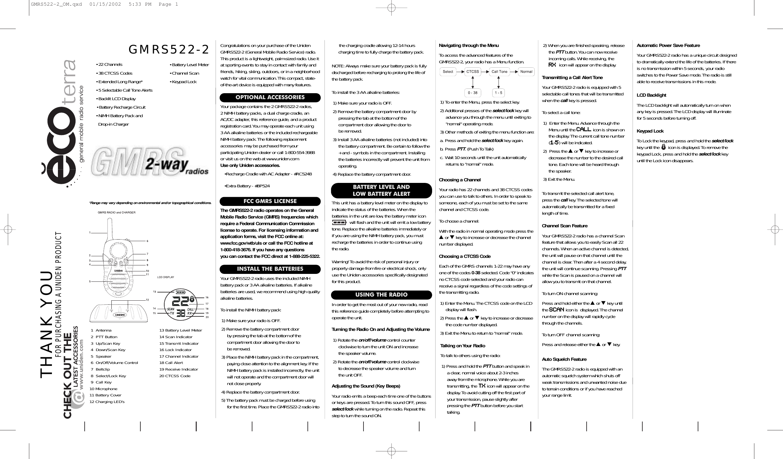 INSTALL THE BATTERIESYour GMRS522-2 radio uses the included NiMH battery pack or 3 AA alkaline batteries.If alkaline batteries are used, we recommend using high qualityalkaline batteries.To install the NiMH battery pack:1) Make sure your radio is OFF.2) Remove the battery compartment door by pressing the tab at the bottom of the compartment door allowing the door to be removed.3) Place the NiMH battery pack in the compartment,paying close attention to the alignment key. If theNiMH battery pack is installed incorrectly, the unitwill not operate and the compartment door willnot close properly.4) Replace the battery compartment door.5) The battery pack must be charged before usingfor the first time.Place the GMRS522-2 radio into  This unit has a battery level meter on the display toindicate the status of the batteries.When the batteries in the unit are low, the battery meter icon      will flash and the unit will emit a low batterytone.Replace the alkaline batteries immediately or if you are using the NiMH battery pack, you mustrecharge the batteries in order to continue usingthe radio.Warning! To avoid the risk of personal injury or property damage from fire or electrical shock, onlyuse the Uniden accessories specifically designatedfor this product.Congratulations on your purchase of the UnidenGMRS522-2 (General Mobile Radio Service) radio.This product is a lightweight, palm-sized radio.Use itat sporting events to stay in contact with family andfriends, hiking, skiing, outdoors, or in a neighborhoodwatch for vital communication.This compact, state-of-the-art device is equipped with many features.OPTIONAL ACCESSORIESYour package contains the 2 GMRS522-2 radios, 2 NiMH battery packs, a dual charge cradle, anAC/DC adapter, this reference guide, and a productregistration card.You may operate each unit using 3 AA alkaline batteries or the included rechargeableNiMH battery pack.The following replacement accessories may be purchased from your participating Uniden dealer or call 1-800-554-3988 or visit us on the web at www.uniden.com.Use only Uniden accessories.•Recharge Cradle with AC Adapter - #RC5248•Extra Battery - #BP524Adjusting the Sound (Key Beeps)Your radio emits a beep each time one of the buttonsor keys are pressed.To turn this sound OFF, pressselect/lock while turning on the radio.Repeat thisstep to turn the sound ON.Navigating through the MenuTo access the advanced features of the GMRS522-2, your radio has a Menu function.1) To enter the Menu, press the select key.2) Additional presses of the select/lock key willadvance you through the menu until exiting to&quot;normal&quot; operating mode.3) Other methods of exiting the menu function are:a. Press and hold the select/lock key again.b. Press PTT. (Push To Talk)c. Wait 10 seconds until the unit automaticallyreturns to &quot;normal&quot; mode.THANK YOUFOR PURCHASING A UNIDEN PRODUCTBATTERY LEVEL AND LOW BATTERY ALERTTalking on Your RadioTo talk to others using the radio:1) Press and hold the PTT button and speak in a clear, normal voice about 2-3 inches away from the microphone.While you are transmitting, the TTXXicon will appear on thedisplay.To avoid cutting off the first part ofyour transmission, pause slightly after pressing the PTT button before you starttalking.*Range may vary depending on environmental and/or topographical conditions.• 22 Channels• 38 CTCSS Codes• Extended Long Range*• 5 Selectable Call Tone Alerts• Backlit LCD Display• Battery Recharge Circuit• NiMH Battery Pack and Drop-in Charger• Battery Level Meter• Channel Scan• Keypad LockGMRS522-2Turning the Radio On and Adjusting the Volume1) Rotate the on/off/volume control counter clockwise to turn the unit ON and increase the speaker volume.2) Rotate the on/off/volume control clockwiseto decrease the speaker volume and turn the unit OFF.USING THE RADIOIn order to get the most out of your new radio, readthis reference guide completely before attempting tooperate the unit.Choosing a CTCSS CodeEach of the GMRS channels 1-22 may have anyone of the codes 0-38 selected.Code &quot;0&quot; indicatesno CTCSS code selected and your radio canreceive a signal regardless of the code settings ofthe transmitting radio.1) Enter the Menu.The CTCSS code on the LCDdisplay will flash.2) Press the ▲or ▼key to increase or decreasethe code number displayed.3) Exit the Menu to return to &quot;normal&quot; mode.Choosing a ChannelYour radio has 22 channels and 38 CTCSS codesyou can use to talk to others.In order to speak tosomeone, each of you must be set to the samechannel and CTCSS code.To choose a channel:With the radio in normal operating mode press the▲or ▼key to increase or decrease the channelnumber displayed.Transmitting a Call Alert ToneYour GMRS522-2 radio is equipped with 5selectable call tones that will be transmittedwhen the call key is pressed.To select a call tone:1) Enter the Menu.Advance through theMenu until the CCAALLLLicon is shown onthe display.The current call tone number(11-55) will be indicated.2) Press the ▲or ▼key to increase ordecrease the number to the desired calltone.Each tone will be heard through the speaker.3) Exit the Menu.To transmit the selected call alert tone, press the call key.The selected tone will automatically be transmitted for a fixed length of time.1  Antenna 13 Battery Level Meter2  PTT Button 14 Scan Indicator3  Up/Scan Key 15 Transmit Indicator4  Down/Scan Key 16 Lock Indicator5  Speaker 17 Channel Indicator6  On/Off/Volume Control 18 Call Alert7  Beltclip 19 Receive Indicator8  Select/Lock Key 20 CTCSS Code9  Call Key10 Microphone11 Battery Cover12 Charging LED’sFCC GMRS LICENSEThe GMRS522-2 radio operates on the GeneralMobile Radio Service (GMRS) frequencies whichrequire a Federal Communication Commissionlicense to operate. For licensing information andapplication forms,visit the FCC online at:www.fcc.gov/wtb/uls or call the FCC hotline at 1-800-418-3676. If you have any questions you can contact the FCC direct at 1-888-225-5322.Auto Squelch FeatureThe GMRS522-2 radio is equipped with anautomatic squelch system which shuts offweak transmissions and unwanted noise dueto terrain conditions or if you have reachedyour range limit.Automatic Power Save FeatureYour GMRS522-2 radio has a unique circuit designedto dramatically extend the life of the batteries.If thereis no transmission within 5 seconds, your radioswitches to the Power Save mode.The radio is stillable to receive transmissions in this mode.LCD BacklightThe LCD backlight will automatically turn on whenany key is pressed.The LCD display will illuminate for 5 seconds before turning off.2) When you are finished speaking, releasethe PTT button.You can now receiveincoming calls.While receiving, the RRXXicon will appear on the display.the charging cradle allowing 12-14 hours charging time to fully charge the battery pack.NOTE: Always make sure your battery pack is fullydischarged before recharging to prolong the life ofthe battery pack.To install the 3 AA alkaline batteries:1) Make sure your radio is OFF.2) Remove the battery compartment door by pressing the tab at the bottom of the compartment door allowing the door to be removed.3) Install 3 AA alkaline batteries (not included) intothe battery compartment.Be certain to follow the+ and - symbols in the compartment.Installingthe batteries incorrectly will prevent the unit fromoperating.4) Replace the battery compartment door.Channel Scan FeatureYour GMRS522-2 radio has a channel Scan feature that allows you to easily Scan all 22channels.When an active channel is detected,the unit will pause on that channel until thechannel is clear.Then after a 4 second delay,the unit will continue scanning.Pressing PTTwhile the Scan is paused on a channel willallow you to transmit on that channel.To turn ON channel scanning:Press and hold either the ▲or ▼key untilthe SSCCAANNicon is  displayed.The channelnumber on the display will rapidly cyclethrough the channels.To turn OFF channel scanning:Press and release either the ▲or ▼key.Keypad LockTo Lock the keypad, press and hold the select/lockkey until the       icon is displayed.To remove the keypad Lock, press and hold the select/lock key until the Lock icon disappears.GMRS522-2_OM.qxd  01/15/2002  5:33 PM  Page 1