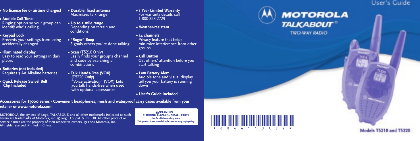 • No license fee or airtime charges!• Audible Call ToneRinging option so your group can   identify who’s calling• Keypad LockPrevents your settings from beingaccidentally changed• Illuminated displayEasy to read your settings in dark places• Batteries (not included)Requires 3 AA Alkaline batteries• Quick Release Swivel Belt Clip Included• Durable, fixed antennaMaximizes talk range• Up to 2 mile rangeDepending on terrain and conditions• “Roger” BeepSignals others you’re done talking• Scan (T5210 Only)Easily finds your group’s channel    and code by searching all combinations• Talk Hands-Free (VOX) (T5220 Only)“Voice activation” (VOX) Lets        you talk hands-free when used with optional accessories• 1 Year Limited WarrantyFor warranty details call                  1-800-353-2729• Weather-resistant• 14 channelsPrivacy feature that helps minimize interference from other   groups• Call ButtonGet others’ attention before you   start talking• Low Battery AlertAudible tone and visual display   tell you your battery is running   down• User’s Guide includedAccessories for T5000 series - Convenient headphones, mesh and waterproof carry cases available from yourretailer or www.motorola.comWARNINGCHOKING HAZARD - SMALL PARTSNot for children under 3 years.This product is not intended to be used as a toy or plaything.MOTOROLA, the stylized M Logo, TALKABOUT, and all other trademarks indicated as suchherein are trademarks of Motorola, inc. ® Reg. U.S. pat. &amp; Tm. Off. All other product orservice names are the property of their respective owners. © 2001 Motorola, Inc.All rights reserved. Printed in China.