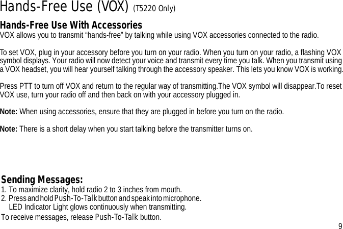 Hands-Free Use (VOX) (T5220 Only)Hands-Free Use With AccessoriesVOX allows you to transmit “hands-free” by talking while using VOX accessories connected to the radio.To set VOX, plug in your accessory before you turn on your radio. When you turn on your radio, a flashing VOX symbol displays. Your radio will now detect your voice and transmit every time you talk. When you transmit using a VOX headset, you will hear yourself talking through the accessory speaker. This lets you know VOX is working.Press PTT to turn off VOX and return to the regular way of transmitting.The VOX symbol will disappear.To reset VOX use, turn your radio off and then back on with your accessory plugged in.Note: When using accessories, ensure that they are plugged in before you turn on the radio.Note: There is a short delay when you start talking before the transmitter turns on.Sending Messages:1. To maximize clarity, hold radio 2 to 3 inches from mouth. 2.  Press and hold Push-To-Talk button and speak into microphone.                                                                                                                                                 LED Indicator Light glows continuously when transmitting.To receive messages, release Push-To-Talk button. 9