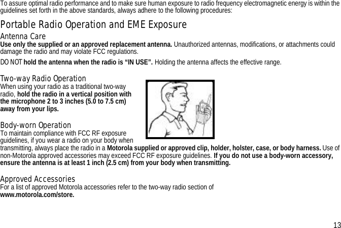 To assure optimal radio performance and to make sure human exposure to radio frequency electromagnetic energy is within the guidelines set forth in the above standards, always adhere to the following procedures:Portable Radio Operation and EME ExposureAntenna CareUse only the supplied or an approved replacement antenna. Unauthorized antennas, modifications, or attachments could damage the radio and may violate FCC regulations.DO NOT hold the antenna when the radio is “IN USE”. Holding the antenna affects the effective range.Two-way Radio OperationWhen using your radio as a traditional two-way radio, hold the radio in a vertical position with the microphone 2 to 3 inches (5.0 to 7.5 cm) away from your lips.Body-worn OperationTo maintain compliance with FCC RF exposure guidelines, if you wear a radio on your body when transmitting, always place the radio in a Motorola supplied or approved clip, holder, holster, case, or body harness. Use of non-Motorola approved accessories may exceed FCC RF exposure guidelines. If you do not use a body-worn accessory, ensure the antenna is at least 1 inch (2.5 cm) from your body when transmitting.Approved AccessoriesFor a list of approved Motorola accessories refer to the two-way radio section of www.motorola.com/store.13
