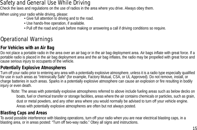 Operational WarningsFor Vehicles with an Air BagDo not place a portable radio in the area over an air bag or in the air bag deployment area. Air bags inflate with great force. If a portable radio is placed in the air bag deployment area and the air bag inflates, the radio may be propelled with great force and cause serious injury to occupants of the vehicle.Potentially Explosive AtmospheresTurn off your radio prior to entering any area with a potentially explosive atmosphere, unless it is a radio type especially qualified for use in such areas as “Intrinsically Safe” (for example, Factory Mutual, CSA, or UL Approved). Do not remove, install, or charge batteries in such areas. Sparks in a potentially explosive atmosphere can cause an explosion or fire resulting in bodily injury or even death.Note: The areas with potentially explosive atmospheres referred to above include fueling areas such as below decks on boats, fuel or chemical transfer or storage facilities, areas where the air contains chemicals or particles, such as grain, dust or metal powders, and any other area where you would normally be advised to turn off your vehicle engine. Areas with potentially explosive atmospheres are often but not always posted.Blasting Caps and AreasTo avoid possible interference with blasting operations, turn off your radio when you are near electrical blasting caps, in a blasting area, or in areas posted: “Turn off two-way radio.” Obey all signs and instructions. 15Safety and General Use While DrivingCheck the laws and regulations on the use of radios in the area where you drive. Always obey them.When using your radio while driving, please:                         • Give full attention to driving and to the road.                         • Use hands-free operation, if available.                         • Pull off the road and park before making or answering a call if driving conditions so require.
