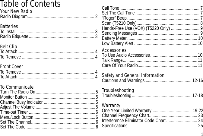 Table of ContentsYour New Radio Radio Diagram.......................................................... 2Batteries To Install  .................................................................. 3Radio Etiquette......................................................... 3Belt ClipTo Attach................................................................... 4To Remove ............................................................... 4Front CoverTo Remove ............................................................... 4To Attach................................................................... 4To CommunicateTurn The Radio On....................................................5Monitor Button ...........................................................5Channel Busy Indicator .............................................5Adjust The Volume ....................................................5Time-out Timer ..........................................................6Menu/Lock Button......................................................6Set The Channel........................................................6Set The Code ............................................................6Call Tone......................................................................7Set The Call Tone........................................................ 7“Roger” Beep............................................................... 7Scan (T5210 Only).......................................................8Hands-Free Use (VOX) (T5220 Only) .........................9Sending Messages......................................................9Battery Meter............................................................. 10Low Battery Alert .......................................................10AccessoriesTo Use Audio Accessories.........................................10Talk Range.................................................................11Care Of Your Radio....................................................11Safety and General Information Cautions and Warnings.........................................12-16TroubleshootingTroubleshooting....................................................17-18WarrantyOne Year Limited Warranty................................... 19-22Channel Frequency Chart.......................................... 23Interference Eliminator Code Chart........................... 24Specifications............................................................. 25                 1