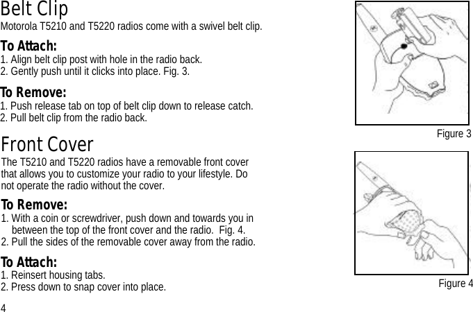 Belt ClipMotorola T5210 and T5220 radios come with a swivel belt clip.To Attach:1. Align belt clip post with hole in the radio back.2. Gently push until it clicks into place. Fig. 3.Figure 3Figure 4Front CoverThe T5210 and T5220 radios have a removable front cover that allows you to customize your radio to your lifestyle. Do not operate the radio without the cover.To Remove: 1. With a coin or screwdriver, push down and towards you in between the top of the front cover and the radio.  Fig. 4. 2. Pull the sides of the removable cover away from the radio. 4To Remove:1. Push release tab on top of belt clip down to release catch.2. Pull belt clip from the radio back. To Attach: 1. Reinsert housing tabs.2. Press down to snap cover into place.
