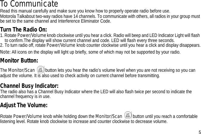 To CommunicateRead this manual carefully and make sure you know how to properly operate radio before use.Motorola Talkabout two-way radios have 14 channels. To communicate with others, all radios in your group must be set to the same channel and Interference Eliminator Code. Turn The Radio On:1. Rotate Power/Volume knob clockwise until you hear a click. Radio will beep and LED Indicator Light will flash to confirm.The display will show current channel and code. LED will flash every three seconds.2. To turn radio off, rotate Power/Volume knob counter clockwise until you hear a click and display disappears.Note: All icons on the display will light up briefly, some of which may not be supported by your radio.Monitor Button:The Monitor/Scan button lets you hear the radio’s volume level when you are not receiving so you can adjust the volume. It is also used to check activity on current channel before transmitting. Channel Busy Indicator:The radio also has a Channel Busy Indicator where the LED will also flash twice per second to indicate the channel frequency is in use.Adjust The Volume:Rotate Power/Volume knob while holding down the Monitor/Scan button until you reach a comfortable listening level. Rotate knob clockwise to increase and counter clockwise to decrease volume.5