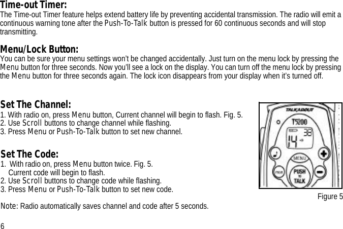 Set The Channel:1. With radio on, press Menu button, Current channel will begin to flash. Fig. 5. 2. Use Scroll buttons to change channel while flashing.3. Press Menu or Push-To-Talk button to set new channel.Figure 5Time-out Timer:The Time-out Timer feature helps extend battery life by preventing accidental transmission. The radio will emit a continuous warning tone after the Push-To-Talk button is pressed for 60 continuous seconds and will stop transmitting.Menu/Lock Button:You can be sure your menu settings won’t be changed accidentally. Just turn on the menu lock by pressing the Menu button for three seconds. Now you’ll see a lock on the display. You can turn off the menu lock by pressing the Menu button for three seconds again. The lock icon disappears from your display when it’s turned off.6Set The Code: 1.  With radio on, press Menu button twice. Fig. 5.                                                          Current code will begin to flash.2. Use Scroll buttons to change code while flashing.3. Press Menu or Push-To-Talk button to set new code.Note: Radio automatically saves channel and code after 5 seconds.