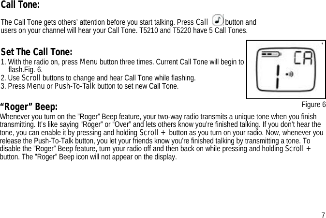 “Roger” Beep:Whenever you turn on the ”Roger” Beep feature, your two-way radio transmits a unique tone when you finish transmitting. It’s like saying “Roger” or “Over” and lets others know you’re finished talking. If you don’t hear the tone, you can enable it by pressing and holding Scroll + button as you turn on your radio. Now, whenever you release the Push-To-Talk button, you let your friends know you’re finished talking by transmitting a tone. To disable the ”Roger” Beep feature, turn your radio off and then back on while pressing and holding Scroll + button. The ”Roger” Beep icon will not appear on the display.Call Tone:The Call Tone gets others’ attention before you start talking. Press Call button and users on your channel will hear your Call Tone. T5210 and T5220 have 5 Call Tones.Set The Call Tone: 1. With the radio on, press Menu button three times. Current Call Tone will begin to flash.Fig. 6.2. Use Scroll buttons to change and hear Call Tone while flashing.3. Press Menu or Push-To-Talk button to set new Call Tone. Figure 67