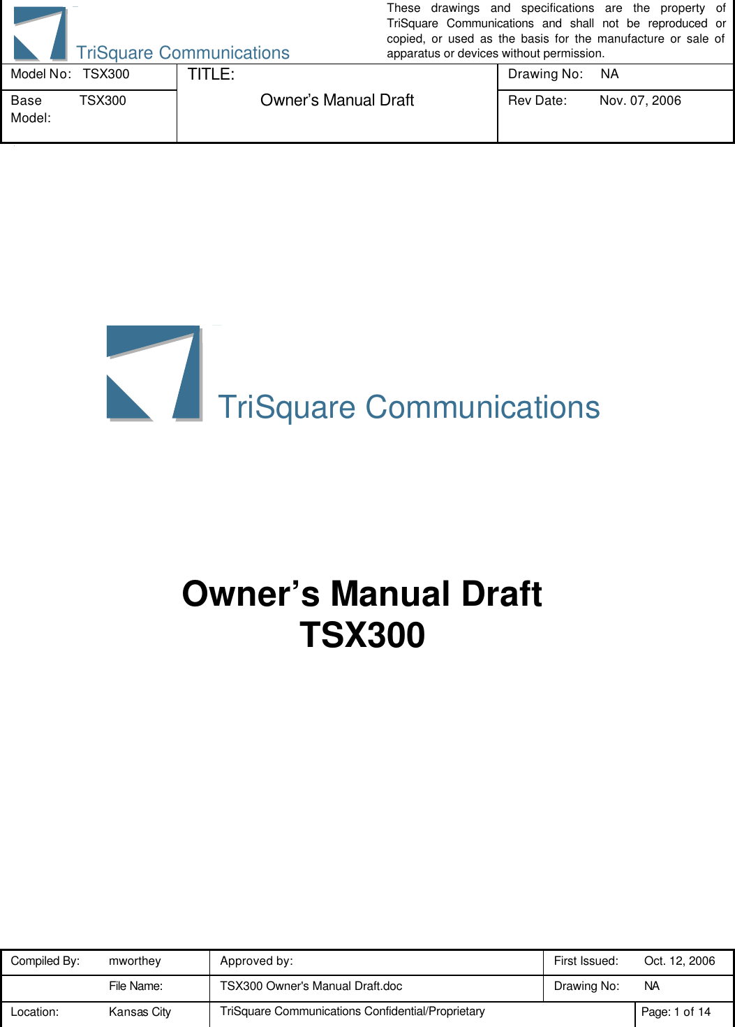 These drawings and specifications are the property of TriSquare Communications and shall not be reproduced or copied, or used as the basis for the manufacture or sale of apparatus or devices without permission. Model No:  TSX300 TITLE: Drawing No: NA Base Model: TSX300  Owner’s Manual Draft Rev Date: Nov. 07, 2006 3 Compiled By: mworthey Approved by:    First Issued: Oct. 12, 2006  File Name: TSX300 Owner&apos;s Manual Draft.doc Drawing No: NA  Location: Kansas City TriSquare Communications Confidential/Proprietary Page: 1 of 14  TriSquare Communications    Owner’s Manual Draft TSX300 TriSquare Communications