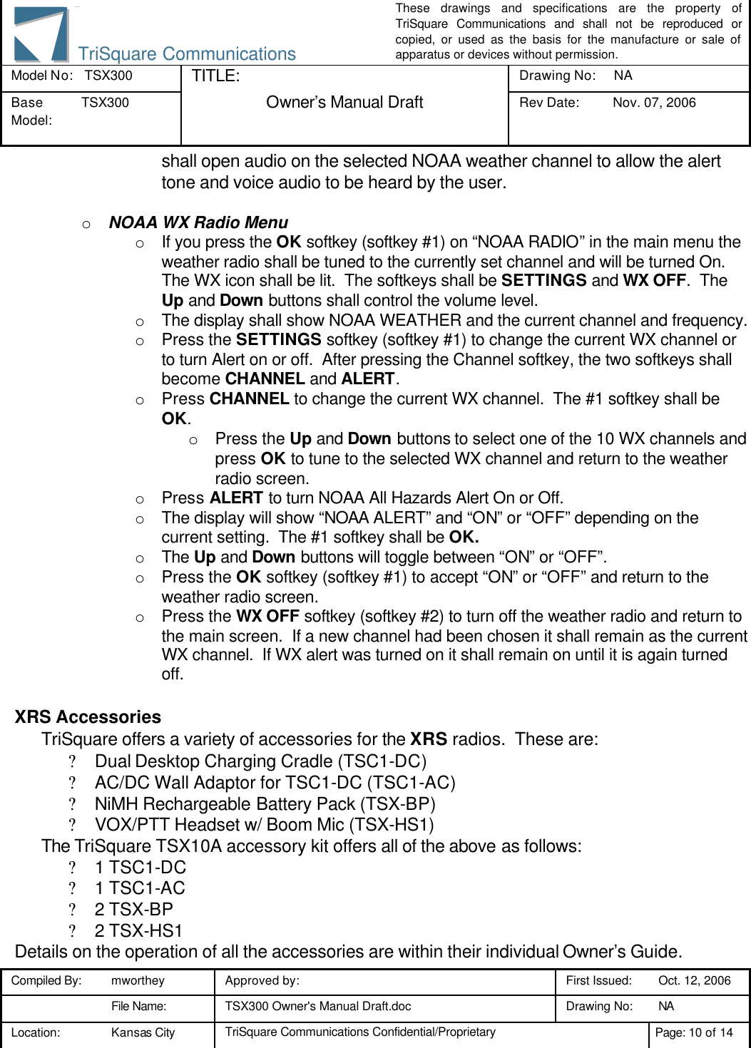These drawings and specifications are the property of TriSquare Communications and shall not be reproduced or copied, or used as the basis for the manufacture or sale of apparatus or devices without permission. Model No:  TSX300 TITLE: Drawing No: NA Base Model: TSX300  Owner’s Manual Draft Rev Date: Nov. 07, 2006 3 Compiled By: mworthey Approved by:    First Issued: Oct. 12, 2006  File Name: TSX300 Owner&apos;s Manual Draft.doc Drawing No: NA  Location: Kansas City TriSquare Communications Confidential/Proprietary Page: 10 of 14  TriSquare Communicationsshall open audio on the selected NOAA weather channel to allow the alert tone and voice audio to be heard by the user.  o NOAA WX Radio Menu o If you press the OK softkey (softkey #1) on “NOAA RADIO” in the main menu the weather radio shall be tuned to the currently set channel and will be turned On.  The WX icon shall be lit.  The softkeys shall be SETTINGS and WX OFF.  The Up and Down buttons shall control the volume level. o The display shall show NOAA WEATHER and the current channel and frequency. o Press the SETTINGS softkey (softkey #1) to change the current WX channel or to turn Alert on or off.  After pressing the Channel softkey, the two softkeys shall become CHANNEL and ALERT. o Press CHANNEL to change the current WX channel.  The #1 softkey shall be OK.    o Press the Up and Down buttons to select one of the 10 WX channels and press OK to tune to the selected WX channel and return to the weather radio screen. o Press ALERT to turn NOAA All Hazards Alert On or Off.   o The display will show “NOAA ALERT” and “ON” or “OFF” depending on the current setting.  The #1 softkey shall be OK. o The Up and Down buttons will toggle between “ON” or “OFF”. o Press the OK softkey (softkey #1) to accept “ON” or “OFF” and return to the weather radio screen.   o Press the WX OFF softkey (softkey #2) to turn off the weather radio and return to the main screen.  If a new channel had been chosen it shall remain as the current WX channel.  If WX alert was turned on it shall remain on until it is again turned off.  XRS Accessories TriSquare offers a variety of accessories for the XRS radios.  These are: ? Dual Desktop Charging Cradle (TSC1-DC) ? AC/DC Wall Adaptor for TSC1-DC (TSC1-AC) ? NiMH Rechargeable Battery Pack (TSX-BP) ? VOX/PTT Headset w/ Boom Mic (TSX-HS1) The TriSquare TSX10A accessory kit offers all of the above as follows: ? 1 TSC1-DC ? 1 TSC1-AC ? 2 TSX-BP ? 2 TSX-HS1 Details on the operation of all the accessories are within their individual Owner’s Guide. 