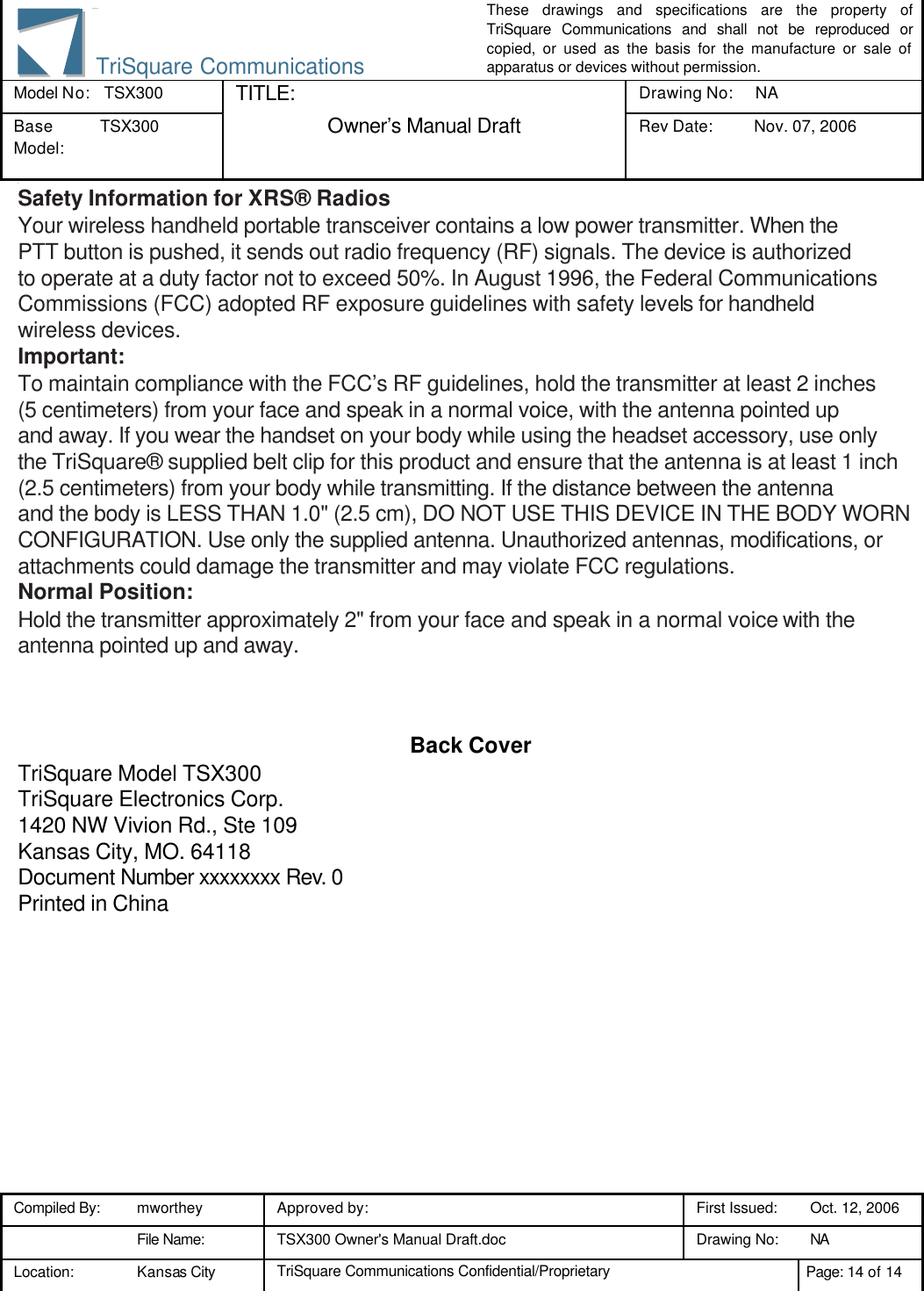 These drawings and specifications are the property of TriSquare Communications and shall not be reproduced or copied, or used as the basis for the manufacture or sale of apparatus or devices without permission. Model No:  TSX300 TITLE: Drawing No: NA Base Model: TSX300  Owner’s Manual Draft Rev Date: Nov. 07, 2006 3 Compiled By: mworthey Approved by:    First Issued: Oct. 12, 2006  File Name: TSX300 Owner&apos;s Manual Draft.doc Drawing No: NA  Location: Kansas City TriSquare Communications Confidential/Proprietary Page: 14 of 14  TriSquare CommunicationsSafety Information for XRS® Radios Your wireless handheld portable transceiver contains a low power transmitter. When the PTT button is pushed, it sends out radio frequency (RF) signals. The device is authorized to operate at a duty factor not to exceed 50%. In August 1996, the Federal Communications Commissions (FCC) adopted RF exposure guidelines with safety levels for handheld wireless devices. Important: To maintain compliance with the FCC’s RF guidelines, hold the transmitter at least 2 inches (5 centimeters) from your face and speak in a normal voice, with the antenna pointed up and away. If you wear the handset on your body while using the headset accessory, use only the TriSquare® supplied belt clip for this product and ensure that the antenna is at least 1 inch (2.5 centimeters) from your body while transmitting. If the distance between the antenna and the body is LESS THAN 1.0&quot; (2.5 cm), DO NOT USE THIS DEVICE IN THE BODY WORN CONFIGURATION. Use only the supplied antenna. Unauthorized antennas, modifications, or attachments could damage the transmitter and may violate FCC regulations. Normal Position: Hold the transmitter approximately 2&quot; from your face and speak in a normal voice with the antenna pointed up and away.    Back Cover TriSquare Model TSX300 TriSquare Electronics Corp. 1420 NW Vivion Rd., Ste 109 Kansas City, MO. 64118 Document Number xxxxxxxx Rev. 0 Printed in China    