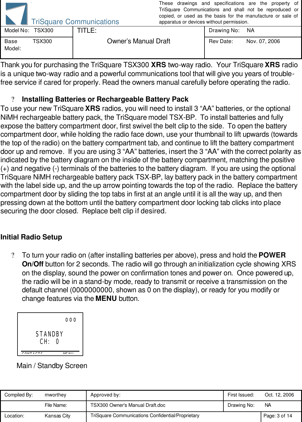 These drawings and specifications are the property of TriSquare Communications and shall not be reproduced or copied, or used as the basis for the manufacture or sale of apparatus or devices without permission. Model No:  TSX300 TITLE: Drawing No: NA Base Model: TSX300  Owner’s Manual Draft Rev Date: Nov. 07, 2006 3 Compiled By: mworthey Approved by:    First Issued: Oct. 12, 2006  File Name: TSX300 Owner&apos;s Manual Draft.doc Drawing No: NA  Location: Kansas City TriSquare Communications Confidential/Proprietary Page: 3 of 14  TriSquare CommunicationsThank you for purchasing the TriSquare TSX300 XRS two-way radio.  Your TriSquare XRS radio is a unique two-way radio and a powerful communications tool that will give you years of trouble-free service if cared for properly. Read the owners manual carefully before operating the radio.  ? Installing Batteries or Rechargeable Battery Pack To use your new TriSquare XRS radios, you will need to install 3 “AA” batteries, or the optional NiMH rechargeable battery pack, the TriSquare model TSX-BP.  To install batteries and fully expose the battery compartment door, first swivel the belt clip to the side.  To open the battery compartment door, while holding the radio face down, use your thumbnail to lift upwards (towards the top of the radio) on the battery compartment tab, and continue to lift the battery compartment door up and remove.  If you are using 3 “AA” batteries, insert the 3 “AA” with the correct polarity as indicated by the battery diagram on the inside of the battery compartment, matching the positive (+) and negative (-) terminals of the batteries to the battery diagram.  If you are using the optional TriSquare NiMH rechargeable battery pack TSX-BP, lay battery pack in the battery compartment with the label side up, and the up arrow pointing towards the top of the radio.  Replace the battery compartment door by sliding the top tabs in first at an angle until it is all the way up, and then pressing down at the bottom until the battery compartment door locking tab clicks into place securing the door closed.  Replace belt clip if desired.   Initial Radio Setup  ? To turn your radio on (after installing batteries per above), press and hold the POWER On/Off button for 2 seconds. The radio will go through an initialization cycle showing XRS on the display, sound the power on confirmation tones and power on.  Once powered up, the radio will be in a stand-by mode, ready to transmit or receive a transmission on the default channel (0000000000, shown as 0 on the display), or ready for you modify or change features via the MENU button.         Main / Standby Screen                    ooo  STANDBY CH:  0  CONTACTS           MENU 
