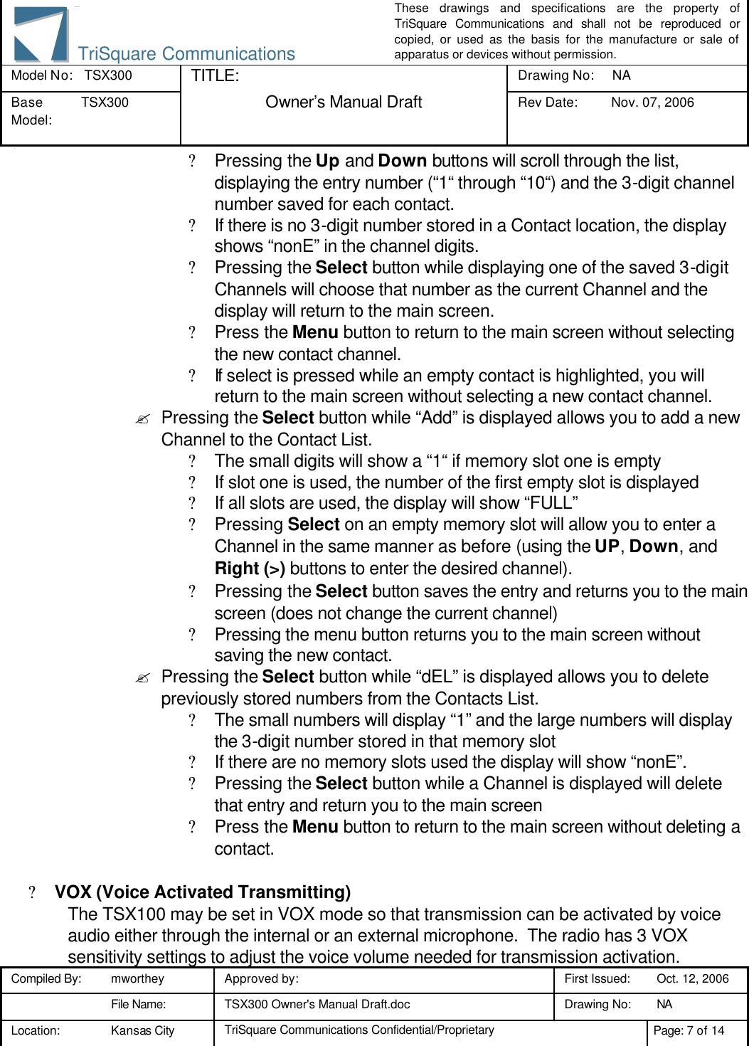 These drawings and specifications are the property of TriSquare Communications and shall not be reproduced or copied, or used as the basis for the manufacture or sale of apparatus or devices without permission. Model No:  TSX300 TITLE: Drawing No: NA Base Model: TSX300  Owner’s Manual Draft Rev Date: Nov. 07, 2006 3 Compiled By: mworthey Approved by:    First Issued: Oct. 12, 2006  File Name: TSX300 Owner&apos;s Manual Draft.doc Drawing No: NA  Location: Kansas City TriSquare Communications Confidential/Proprietary Page: 7 of 14  TriSquare Communications? Pressing the Up and Down buttons will scroll through the list, displaying the entry number (“1“ through “10“) and the 3-digit channel number saved for each contact. ? If there is no 3-digit number stored in a Contact location, the display shows “nonE” in the channel digits. ? Pressing the Select button while displaying one of the saved 3-digit Channels will choose that number as the current Channel and the display will return to the main screen. ? Press the Menu button to return to the main screen without selecting the new contact channel. ? If select is pressed while an empty contact is highlighted, you will return to the main screen without selecting a new contact channel. ? Pressing the Select button while “Add” is displayed allows you to add a new Channel to the Contact List. ? The small digits will show a “1“ if memory slot one is empty ? If slot one is used, the number of the first empty slot is displayed ? If all slots are used, the display will show “FULL” ? Pressing Select on an empty memory slot will allow you to enter a Channel in the same manner as before (using the UP, Down, and Right (&gt;) buttons to enter the desired channel). ? Pressing the Select button saves the entry and returns you to the main screen (does not change the current channel) ? Pressing the menu button returns you to the main screen without saving the new contact. ? Pressing the Select button while “dEL” is displayed allows you to delete previously stored numbers from the Contacts List. ? The small numbers will display “1” and the large numbers will display the 3-digit number stored in that memory slot ? If there are no memory slots used the display will show “nonE”. ? Pressing the Select button while a Channel is displayed will delete that entry and return you to the main screen ? Press the Menu button to return to the main screen without deleting a contact.  ? VOX (Voice Activated Transmitting) The TSX100 may be set in VOX mode so that transmission can be activated by voice audio either through the internal or an external microphone.  The radio has 3 VOX sensitivity settings to adjust the voice volume needed for transmission activation. 