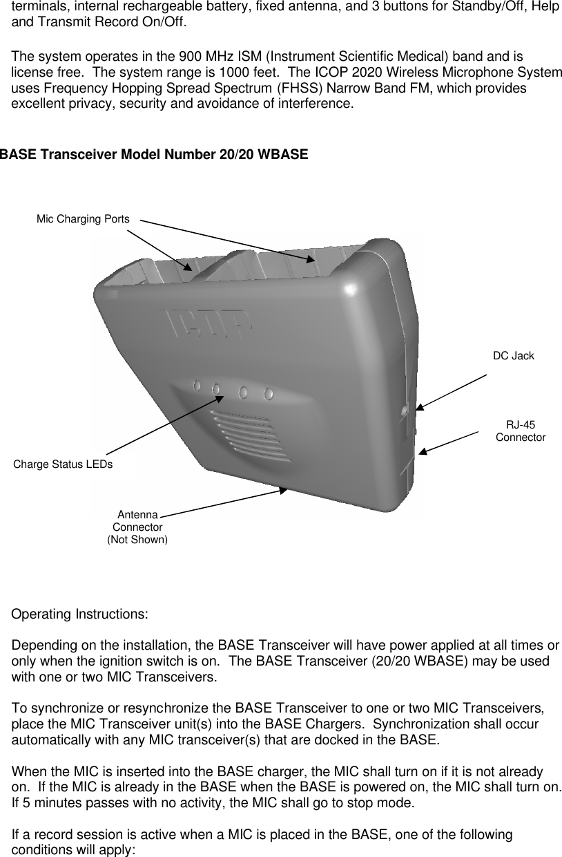 terminals, internal rechargeable battery, fixed antenna, and 3 buttons for Standby/Off, Help and Transmit Record On/Off.  The system operates in the 900 MHz ISM (Instrument Scientific Medical) band and is license free.  The system range is 1000 feet.  The ICOP 2020 Wireless Microphone System uses Frequency Hopping Spread Spectrum (FHSS) Narrow Band FM, which provides excellent privacy, security and avoidance of interference.     BASE Transceiver Model Number 20/20 WBASE           Operating Instructions:  Depending on the installation, the BASE Transceiver will have power applied at all times or only when the ignition switch is on.  The BASE Transceiver (20/20 WBASE) may be used with one or two MIC Transceivers.    To synchronize or resynchronize the BASE Transceiver to one or two MIC Transceivers, place the MIC Transceiver unit(s) into the BASE Chargers.  Synchronization shall occur automatically with any MIC transceiver(s) that are docked in the BASE.  When the MIC is inserted into the BASE charger, the MIC shall turn on if it is not already on.  If the MIC is already in the BASE when the BASE is powered on, the MIC shall turn on.  If 5 minutes passes with no activity, the MIC shall go to stop mode.  If a record session is active when a MIC is placed in the BASE, one of the following conditions will apply:  Mic Charging Ports Antenna Connector (Not Shown) Charge Status LEDs DC Jack RJ-45 Connector 