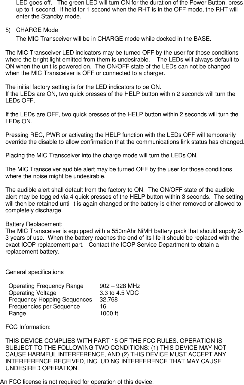 LED goes off.   The green LED will turn ON for the duration of the Power Button, press up to 1 second.  If held for 1 second when the RHT is in the OFF mode, the RHT will enter the Standby mode.  5) CHARGE Mode The MIC Transceiver will be in CHARGE mode while docked in the BASE.    The MIC Transceiver LED indicators may be turned OFF by the user for those conditions where the bright light emitted from them is undesirable.    The LEDs will always default to ON when the unit is powered on.  The ON/OFF state of the LEDs can not be changed when the MIC Transceiver is OFF or connected to a charger.    The initial factory setting is for the LED indicators to be ON.   If the LEDs are ON, two quick presses of the HELP button within 2 seconds will turn the LEDs OFF.    If the LEDs are OFF, two quick presses of the HELP button within 2 seconds will turn the LEDs ON.  Pressing REC, PWR or activating the HELP function with the LEDs OFF will temporarily override the disable to allow confirmation that the communications link status has changed.  Placing the MIC Transceiver into the charge mode will turn the LEDs ON.  The MIC Transceiver audible alert may be turned OFF by the user for those conditions where the noise might be undesirable.      The audible alert shall default from the factory to ON.  The ON/OFF state of the audible alert may be toggled via 4 quick presses of the HELP button within 3 seconds.  The setting will then be retained until it is again changed or the battery is either removed or allowed to completely discharge.   Battery Replacement: The MIC Transceiver is equipped with a 550mAhr NiMH battery pack that should supply 2-3 years of use.  When the battery reaches the end of its life it should be replaced with the exact ICOP replacement part.   Contact the ICOP Service Department to obtain a replacement battery.      General specifications  Operating Frequency Range 902 – 928 MHz Operating Voltage 3.3 to 4.5 VDC Frequency Hopping Sequences 32,768 Frequencies per Sequence 16 Range 1000 ft  FCC Information:  THIS DEVICE COMPLIES WITH PART 15 OF THE FCC RULES. OPERATION IS SUBJECT TO THE FOLLOWING TWO CONDITIONS: (1) THIS DEVICE MAY NOT CAUSE HARMFUL INTERFERENCE, AND (2) THIS DEVICE MUST ACCEPT ANY INTERFERENCE RECEIVED, INCLUDING INTERFERENCE THAT MAY CAUSE UNDESIRED OPERATION.  An FCC license is not required for operation of this device.  