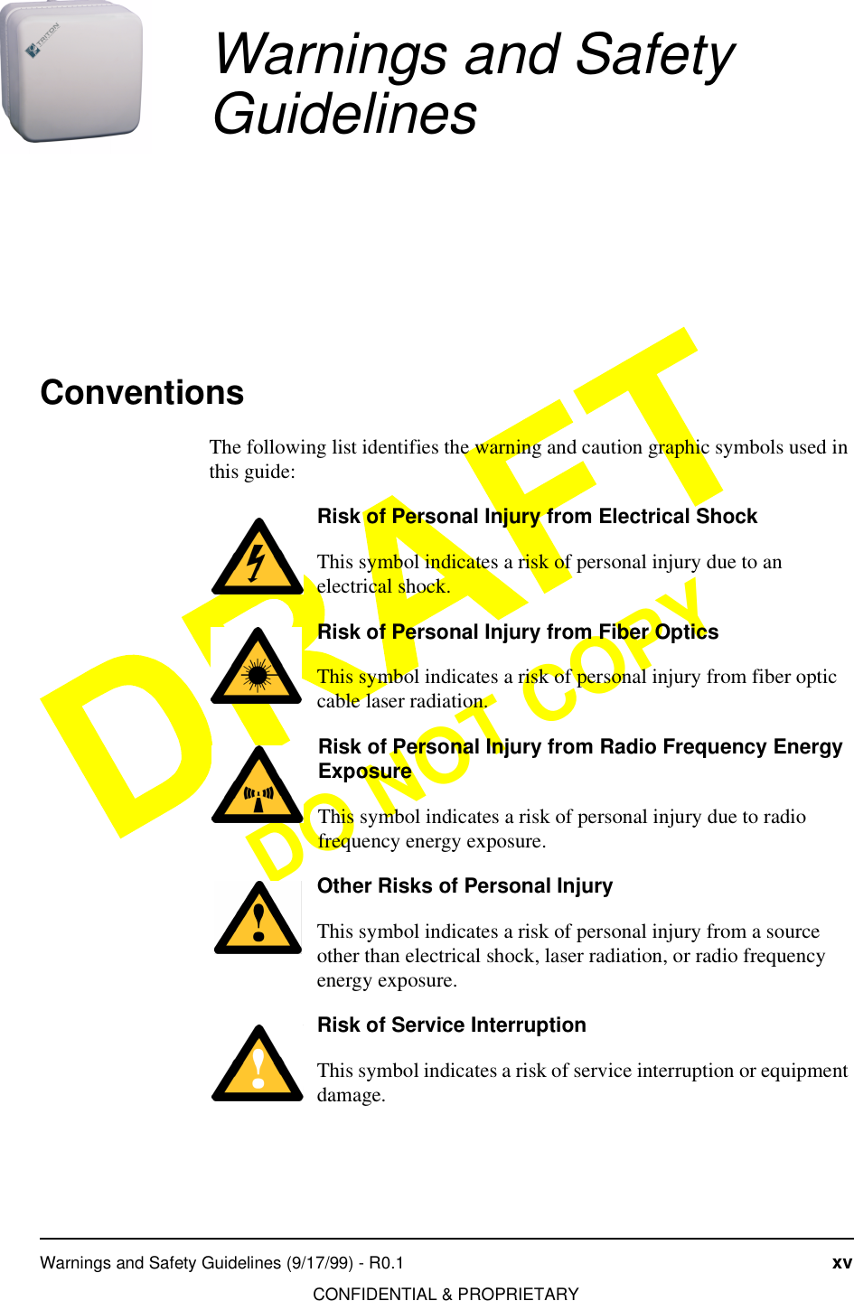 Warnings and Safety Guidelines (9/17/99) - R0.1 xvCONFIDENTIAL &amp; PROPRIETARYDO NOT COPYWarnings and Safety GuidelinesConventionsThe following list identifies the warning and caution graphic symbols used in this guide:Risk of Personal Injury from Electrical ShockThis symbol indicates a risk of personal injury due to an electrical shock.Risk of Personal Injury from Fiber OpticsThis symbol indicates a risk of personal injury from fiber optic cable laser radiation.Risk of Personal Injury from Radio Frequency Energy ExposureThis symbol indicates a risk of personal injury due to radio frequency energy exposure.Other Risks of Personal InjuryThis symbol indicates a risk of personal injury from a source other than electrical shock, laser radiation, or radio frequency energy exposure.Risk of Service InterruptionThis symbol indicates a risk of service interruption or equipment damage.
