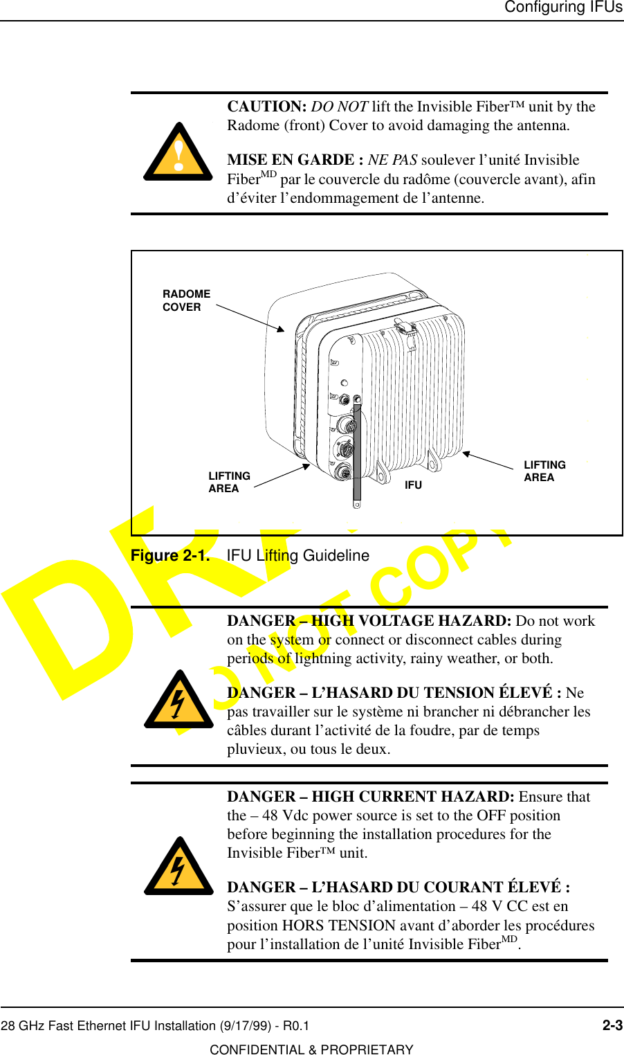 Configuring IFUs28 GHz Fast Ethernet IFU Installation (9/17/99) - R0.1 2-3CONFIDENTIAL &amp; PROPRIETARYDO NOT COPYFigure 2-1. IFU Lifting GuidelineCAUTION: DO NOT lift the Invisible Fiber™ unit by the Radome (front) Cover to avoid damaging the antenna.MISE EN GARDE : NE PAS soulever l’unité Invisible FiberMD par le couvercle du radôme (couvercle avant), afin d’éviter l’endommagement de l’antenne.DANGER – HIGH VOLTAGE HAZARD: Do not work on the system or connect or disconnect cables during periods of lightning activity, rainy weather, or both.DANGER – L’HASARD DU TENSION ÉLEVÉ : Ne pas travailler sur le système ni brancher ni débrancher les câbles durant l’activité de la foudre, par de temps pluvieux, ou tous le deux.DANGER – HIGH CURRENT HAZARD: Ensure that the – 48 Vdc power source is set to the OFF position before beginning the installation procedures for the Invisible Fiber™ unit. DANGER – L’HASARD DU COURANT ÉLEVÉ : S’assurer que le bloc d’alimentation – 48 V CC est en position HORS TENSION avant d’aborder les procédures pour l’installation de l’unité Invisible FiberMD.34567DCBEFGIFURADOMECOVERLIFTING AREALIFTING AREA
