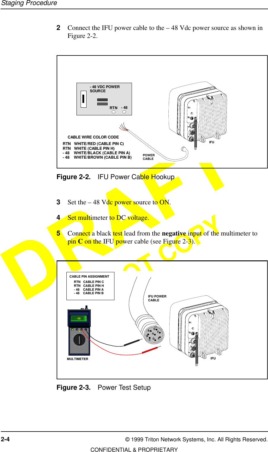 Staging Procedure2-4 © 1999 Triton Network Systems, Inc. All Rights Reserved.CONFIDENTIAL &amp; PROPRIETARYDO NOT COPY2Connect the IFU power cable to the – 48 Vdc power source as shown in Figure 2-2.Figure 2-2. IFU Power Cable Hookup3Set the – 48 Vdc power source to ON. 4Set multimeter to DC voltage.5Connect a black test lead from the negative input of the multimeter to pin C on the IFU power cable (see Figure 2-3).Figure 2-3. Power Test Setup34567DCBEFGIFUPOWERCABLE- 48 VDC POWERSOURCE- 48RTNRTN   WHITE/RED (CABLE PIN C)RTN   WHITE (CABLE PIN H)- 48    WHITE/BLACK (CABLE PIN A)- 48    WHITE/BROWN (CABLE PIN B)CABLE WIRE COLOR CODE34DC567EFDCBEFGTEXTTEXTTEXT TE XTTEXT TE XTTEXT TE XTTEXT TE XTTEXTTEXT- 48+- MULTIMETER IFURTN   CABLE PIN CRTN   CABLE PIN H- 48    CABLE PIN A- 48    CABLE PIN BCABLE PIN ASSIGNMENTIFU POWERCABLEAEDCBHGF
