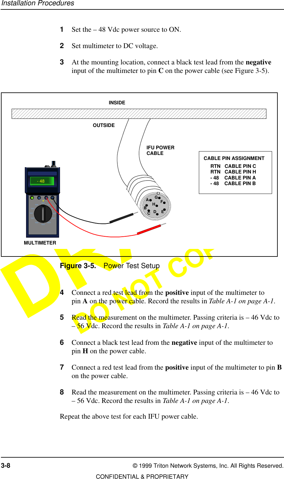 Installation Procedures3-8 © 1999 Triton Network Systems, Inc. All Rights Reserved.CONFIDENTIAL &amp; PROPRIETARYDO NOT COPY1Set the – 48 Vdc power source to ON.2Set multimeter to DC voltage.3At the mounting location, connect a black test lead from the negative input of the multimeter to pin C on the power cable (see Figure 3-5).Figure 3-5. Power Test Setup4Connect a red test lead from the positive input of the multimeter to pin A on the power cable. Record the results in Table A-1 on page A-1.5Read the measurement on the multimeter. Passing criteria is – 46 Vdc to – 56 Vdc. Record the results in Table A-1 on page A-1.6Connect a black test lead from the negative input of the multimeter to pin H on the power cable.7Connect a red test lead from the positive input of the multimeter to pin B on the power cable.8Read the measurement on the multimeter. Passing criteria is – 46 Vdc to – 56 Vdc. Record the results in Table A-1 on page A-1.Repeat the above test for each IFU power cable.OUTSIDEINSIDEIFU POWERCABLERTN   CABLE PIN CRTN   CABLE PIN H- 48    CABLE PIN A- 48    CABLE PIN BCABLE PIN ASSIGNMENTAEDCBHGFTEXTTEXTTEXT TEXTTEXT TEXTTEXT TEXTTEXT TEXTTEXTTEXT- 48+- MULTIMETER