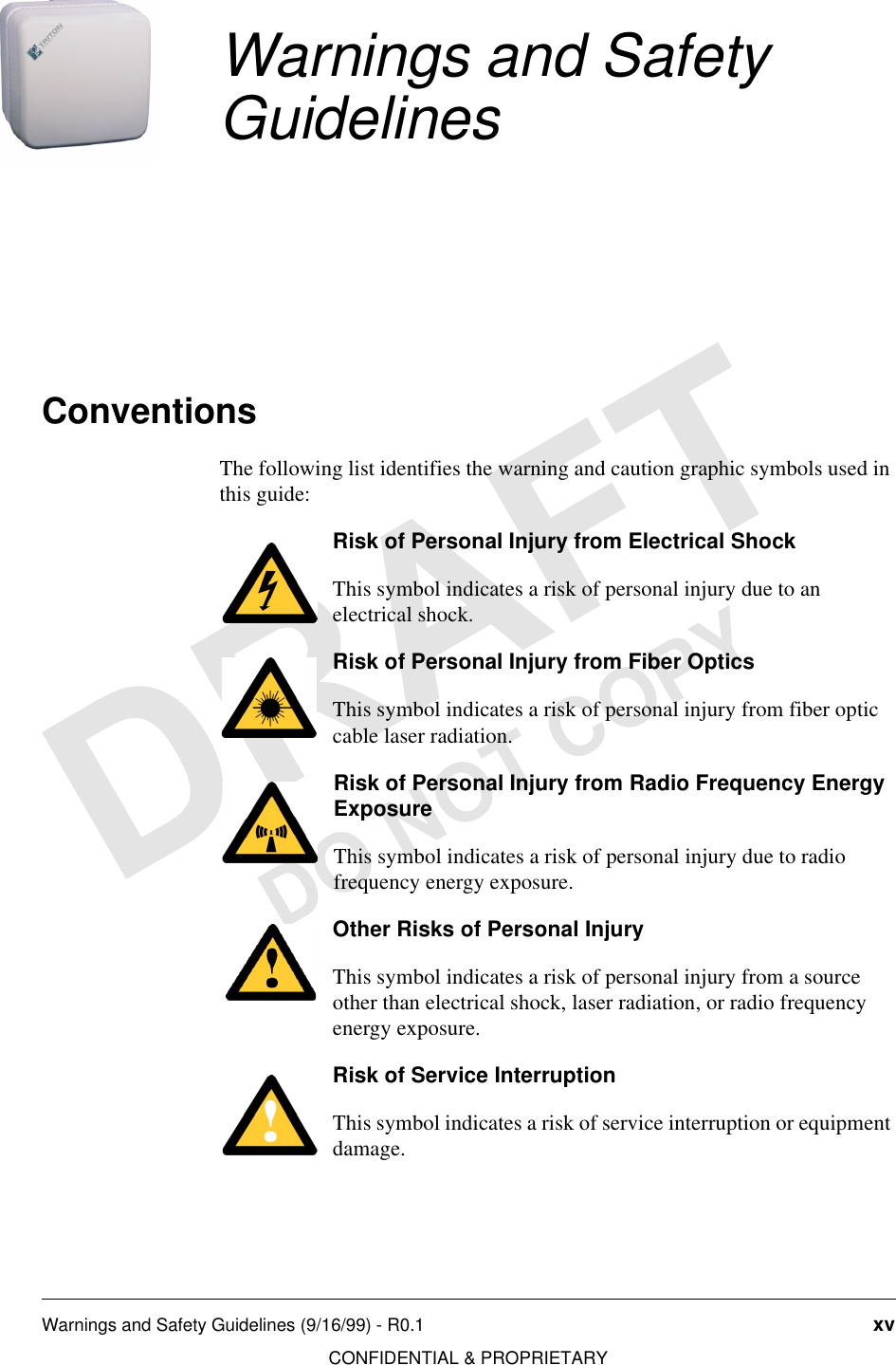 Warnings and Safety Guidelines (9/16/99) - R0.1 xvCONFIDENTIAL &amp; PROPRIETARYDO NOT COPYWarnings and Safety GuidelinesConventionsThe following list identifies the warning and caution graphic symbols used in this guide:Risk of Personal Injury from Electrical ShockThis symbol indicates a risk of personal injury due to an electrical shock.Risk of Personal Injury from Fiber OpticsThis symbol indicates a risk of personal injury from fiber optic cable laser radiation.Risk of Personal Injury from Radio Frequency Energy ExposureThis symbol indicates a risk of personal injury due to radio frequency energy exposure.Other Risks of Personal InjuryThis symbol indicates a risk of personal injury from a source other than electrical shock, laser radiation, or radio frequency energy exposure.Risk of Service InterruptionThis symbol indicates a risk of service interruption or equipment damage.