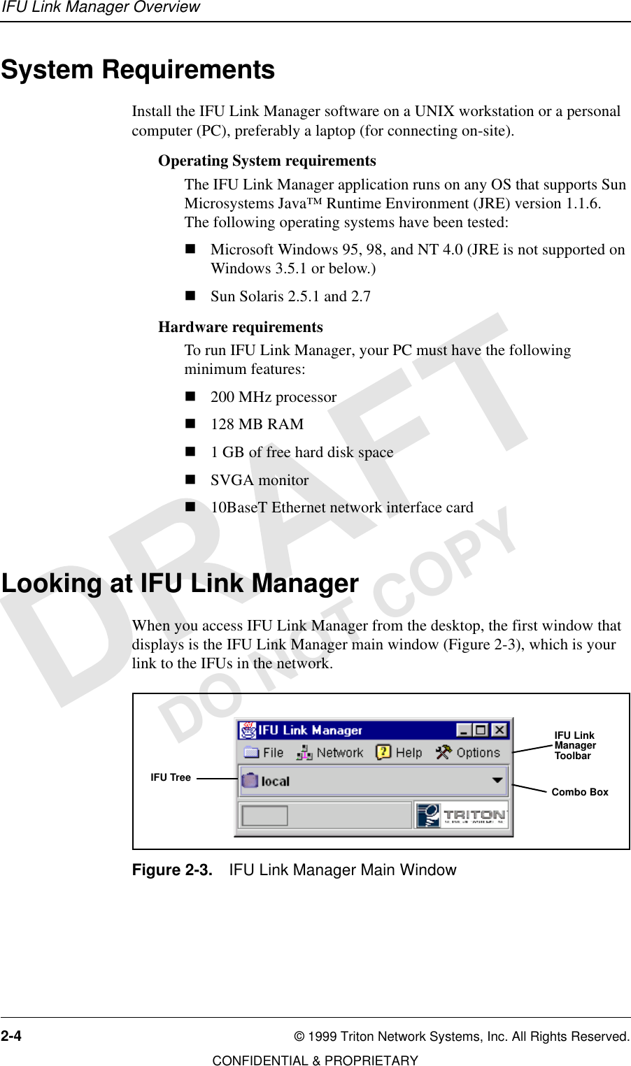 IFU Link Manager Overview2-4 © 1999 Triton Network Systems, Inc. All Rights Reserved.CONFIDENTIAL &amp; PROPRIETARYDO NOT COPYSystem RequirementsInstall the IFU Link Manager software on a UNIX workstation or a personal computer (PC), preferably a laptop (for connecting on-site).Operating System requirementsThe IFU Link Manager application runs on any OS that supports Sun Microsystems Java™ Runtime Environment (JRE) version 1.1.6.  The following operating systems have been tested: nMicrosoft Windows 95, 98, and NT 4.0 (JRE is not supported on Windows 3.5.1 or below.)nSun Solaris 2.5.1 and 2.7Hardware requirementsTo run IFU Link Manager, your PC must have the following minimum features:n200 MHz processorn128 MB RAMn1 GB of free hard disk spacenSVGA monitorn10BaseT Ethernet network interface cardLooking at IFU Link ManagerWhen you access IFU Link Manager from the desktop, the first window that displays is the IFU Link Manager main window (Figure 2-3), which is your link to the IFUs in the network.Figure 2-3. IFU Link Manager Main WindowIFU Link Manager ToolbarIFU TreeCombo Box