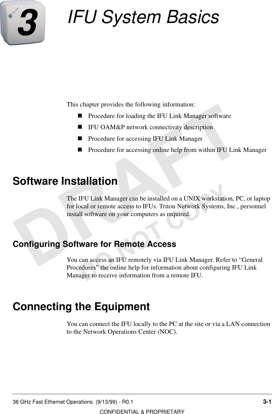 38 GHz Fast Ethernet Operations  (9/13/99) - R0.1 3-1CONFIDENTIAL &amp; PROPRIETARYDO NOT COPY3IFU System BasicsThis chapter provides the following information:nProcedure for loading the IFU Link Manager softwarenIFU OAM&amp;P network connectivity descriptionnProcedure for accessing IFU Link ManagernProcedure for accessing online help from within IFU Link ManagerSoftware InstallationThe IFU Link Manager can be installed on a UNIX workstation, PC, or laptop for local or remote access to IFUs. Triton Network Systems, Inc., personnel install software on your computers as required.Configuring Software for Remote AccessYou can access an IFU remotely via IFU Link Manager. Refer to “General Procedures” the online help for information about configuring IFU Link Manager to receive information from a remote IFU.Connecting the EquipmentYou can connect the IFU locally to the PC at the site or via a LAN connection to the Network Operations Center (NOC).