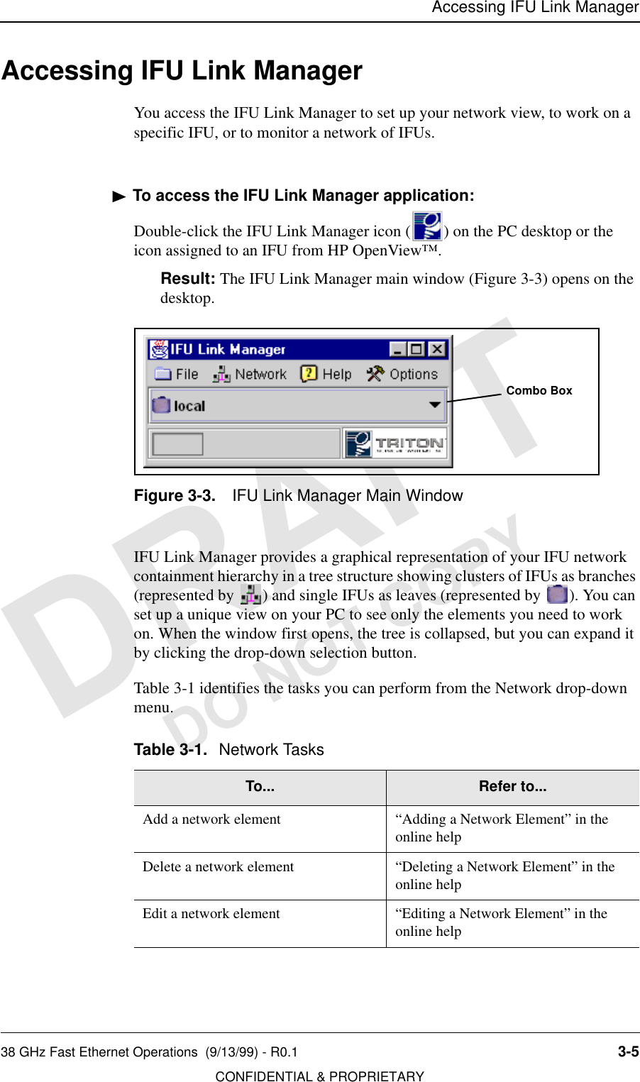 Accessing IFU Link Manager38 GHz Fast Ethernet Operations  (9/13/99) - R0.1 3-5CONFIDENTIAL &amp; PROPRIETARYDO NOT COPYAccessing IFU Link ManagerYou access the IFU Link Manager to set up your network view, to work on a specific IFU, or to monitor a network of IFUs.To access the IFU Link Manager application:Double-click the IFU Link Manager icon ( ) on the PC desktop or the icon assigned to an IFU from HP OpenView™.Result: The IFU Link Manager main window (Figure 3-3) opens on the desktop.Figure 3-3. IFU Link Manager Main WindowIFU Link Manager provides a graphical representation of your IFU network containment hierarchy in a tree structure showing clusters of IFUs as branches (represented by  ) and single IFUs as leaves (represented by  ). You can set up a unique view on your PC to see only the elements you need to work on. When the window first opens, the tree is collapsed, but you can expand it by clicking the drop-down selection button. Table 3-1 identifies the tasks you can perform from the Network drop-down menu.Table 3-1. Network TasksTo... Refer to...Add a network element “Adding a Network Element” in the online helpDelete a network element “Deleting a Network Element” in the online helpEdit a network element “Editing a Network Element” in the online help Combo Box
