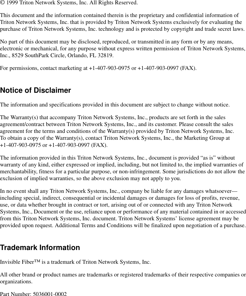 © 1999 Triton Network Systems, Inc. All Rights Reserved.This document and the information contained therein is the proprietary and confidential information of Triton Network Systems, Inc. that is provided by Triton Network Systems exclusively for evaluating the purchase of Triton Network Systems, Inc. technology and is protected by copyright and trade secret laws. No part of this document may be disclosed, reproduced, or transmitted in any form or by any means, electronic or mechanical, for any purpose without express written permission of Triton Network Systems, Inc., 8529 SouthPark Circle, Orlando, FL 32819.For permissions, contact marketing at +1-407-903-0975 or +1-407-903-0997 (FAX).Notice of DisclaimerThe information and specifications provided in this document are subject to change without notice.The Warranty(s) that accompany Triton Network Systems, Inc., products are set forth in the sales agreement/contract between Triton Network Systems, Inc., and its customer. Please consult the sales agreement for the terms and conditions of the Warranty(s) provided by Triton Network Systems, Inc. To obtain a copy of the Warranty(s), contact Triton Network Systems, Inc., the Marketing Group at +1-407-903-0975 or +1-407-903-0997 (FAX).The information provided in this Triton Network Systems, Inc., document is provided “as is” without warranty of any kind, either expressed or implied, including, but not limited to, the implied warranties of merchantability, fitness for a particular purpose, or non-infringement. Some jurisdictions do not allow the exclusion of implied warranties, so the above exclusion may not apply to you.In no event shall any Triton Network Systems, Inc., company be liable for any damages whatsoever—including special, indirect, consequential or incidental damages or damages for loss of profits, revenue, use, or data whether brought in contract or tort, arising out of or connected with any Triton Network Systems, Inc., Document or the use, reliance upon or performance of any material contained in or accessed from this Triton Network Systems, Inc. document. Triton Network Systems’ license agreement may be provided upon request. Additional Terms and Conditions will be finalized upon negotiation of a purchase.Trademark InformationInvisible Fiber™ is a trademark of Triton Network Systems, Inc. All other brand or product names are trademarks or registered trademarks of their respective companies or organizations.Part Number: 5036001-0002