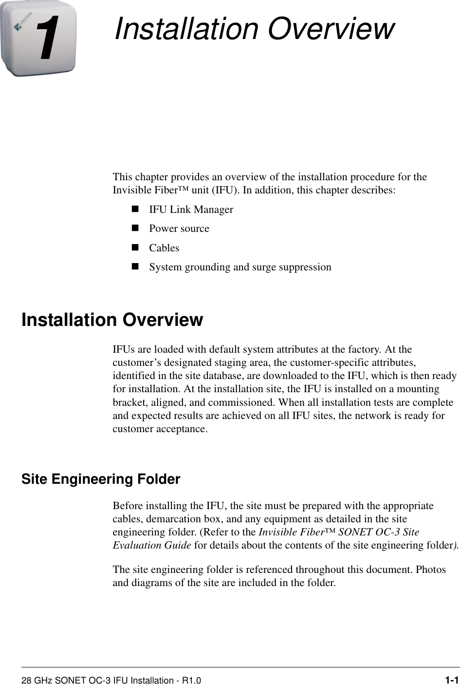 28 GHz SONET OC-3 IFU Installation - R1.0 1-11Installation OverviewThis chapter provides an overview of the installation procedure for the Invisible Fiber™ unit (IFU). In addition, this chapter describes:nIFU Link ManagernPower sourcenCablesnSystem grounding and surge suppression Installation OverviewIFUs are loaded with default system attributes at the factory. At the customer’s designated staging area, the customer-specific attributes, identified in the site database, are downloaded to the IFU, which is then ready for installation. At the installation site, the IFU is installed on a mounting bracket, aligned, and commissioned. When all installation tests are complete and expected results are achieved on all IFU sites, the network is ready for customer acceptance.Site Engineering FolderBefore installing the IFU, the site must be prepared with the appropriate cables, demarcation box, and any equipment as detailed in the site engineering folder. (Refer to the Invisible Fiber™ SONET OC-3 Site Evaluation Guide for details about the contents of the site engineering folder).The site engineering folder is referenced throughout this document. Photos and diagrams of the site are included in the folder. 