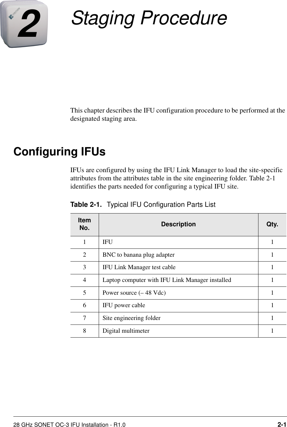 28 GHz SONET OC-3 IFU Installation - R1.0 2-12Staging ProcedureThis chapter describes the IFU configuration procedure to be performed at the designated staging area.Configuring IFUsIFUs are configured by using the IFU Link Manager to load the site-specific attributes from the attributes table in the site engineering folder. Table 2-1 identifies the parts needed for configuring a typical IFU site.Table 2-1. Typical IFU Configuration Parts ListItem No. Description Qty.1IFU 12 BNC to banana plug adapter 13 IFU Link Manager test cable  14 Laptop computer with IFU Link Manager installed 15 Power source (– 48 Vdc)  16 IFU power cable 17 Site engineering folder 18 Digital multimeter 1