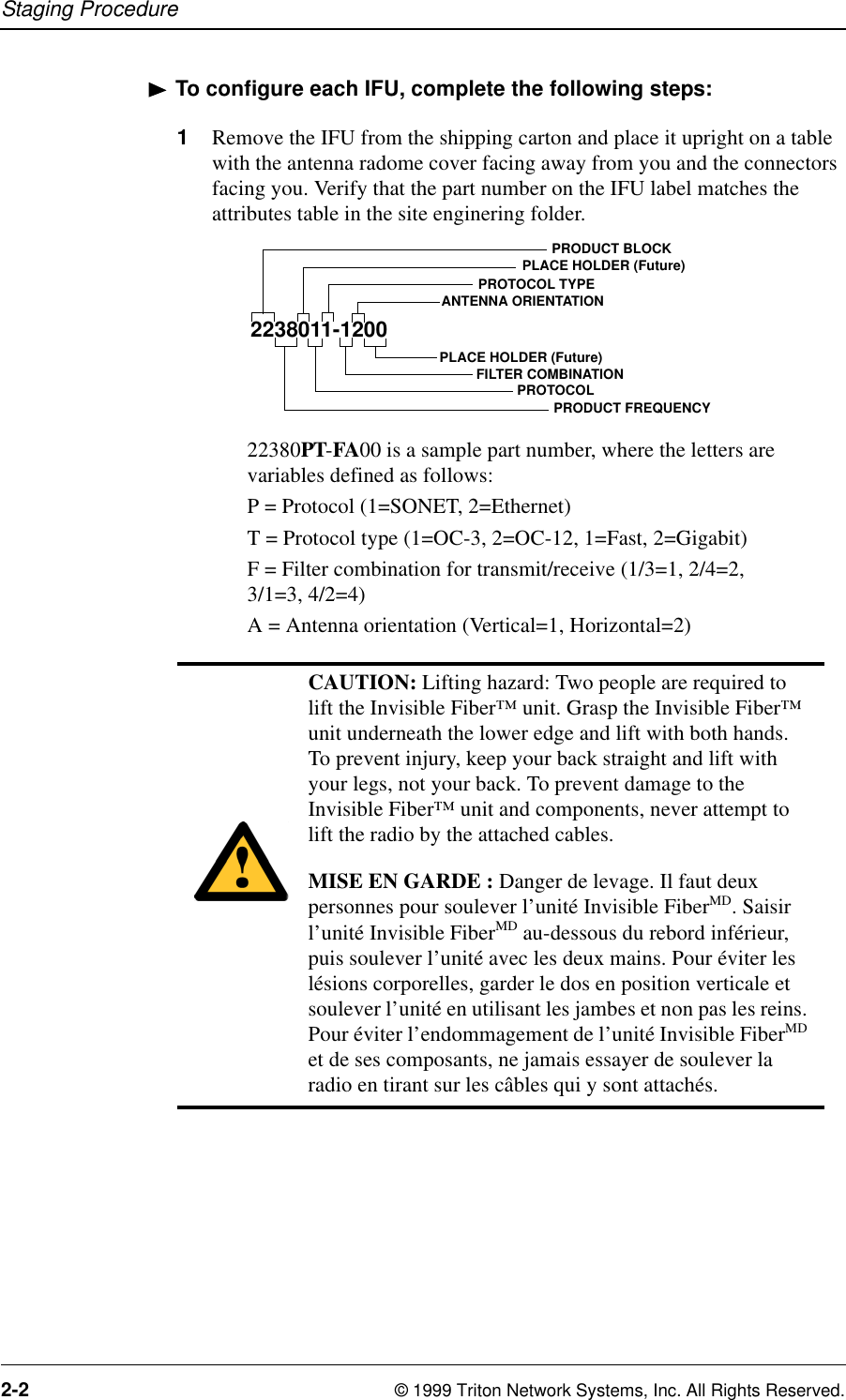 Staging Procedure2-2 © 1999 Triton Network Systems, Inc. All Rights Reserved.To configure each IFU, complete the following steps:1Remove the IFU from the shipping carton and place it upright on a table with the antenna radome cover facing away from you and the connectors facing you. Verify that the part number on the IFU label matches the attributes table in the site enginering folder. 22380PT-FA00 is a sample part number, where the letters are variables defined as follows:P = Protocol (1=SONET, 2=Ethernet)T = Protocol type (1=OC-3, 2=OC-12, 1=Fast, 2=Gigabit)F = Filter combination for transmit/receive (1/3=1, 2/4=2, 3/1=3, 4/2=4)A = Antenna orientation (Vertical=1, Horizontal=2)CAUTION: Lifting hazard: Two people are required to lift the Invisible Fiber™ unit. Grasp the Invisible Fiber™ unit underneath the lower edge and lift with both hands. To prevent injury, keep your back straight and lift with your legs, not your back. To prevent damage to the Invisible Fiber™ unit and components, never attempt to lift the radio by the attached cables.MISE EN GARDE : Danger de levage. Il faut deux personnes pour soulever l’unité Invisible FiberMD. Saisir l’unité Invisible FiberMD au-dessous du rebord inférieur, puis soulever l’unité avec les deux mains. Pour éviter les lésions corporelles, garder le dos en position verticale et soulever l’unité en utilisant les jambes et non pas les reins. Pour éviter l’endommagement de l’unité Invisible FiberMD et de ses composants, ne jamais essayer de soulever la radio en tirant sur les câbles qui y sont attachés.2238011-1200PRODUCT FREQUENCYFILTER COMBINATIONPROTOCOLANTENNA ORIENTATIONPLACE HOLDER (Future)PROTOCOL TYPEPLACE HOLDER (Future)PRODUCT BLOCK