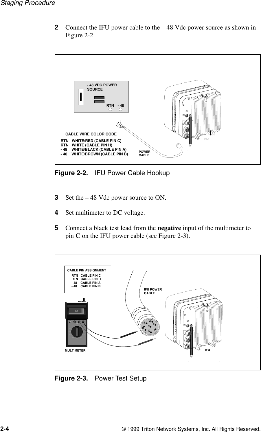 Staging Procedure2-4 © 1999 Triton Network Systems, Inc. All Rights Reserved.2Connect the IFU power cable to the – 48 Vdc power source as shown in Figure 2-2.Figure 2-2. IFU Power Cable Hookup3Set the – 48 Vdc power source to ON. 4Set multimeter to DC voltage.5Connect a black test lead from the negative input of the multimeter to pin C on the IFU power cable (see Figure 2-3).Figure 2-3. Power Test Setup34567DCBEFGIFUPOWERCABLE- 48 VDC POWERSOURCE- 48RTNRTN   WHITE/RED (CABLE PIN C)RTN   WHITE (CABLE PIN H)- 48    WHITE/BLACK (CABLE PIN A)- 48    WHITE/BROWN (CABLE PIN B)CABLE WIRE COLOR CODE34DC567EFDCBEFGTEXTTEXTTEXT T EXTTEXT T EXTTEXT TEXTTEXT TEXTTEXTTEXT- 48+- MULTIMETER IFURTN   CABLE PIN CRTN   CABLE PIN H- 48    CABLE PIN A- 48    CABLE PIN BCABLE PIN ASSIGNMENTIFU POWERCABLEAEDCBHGF