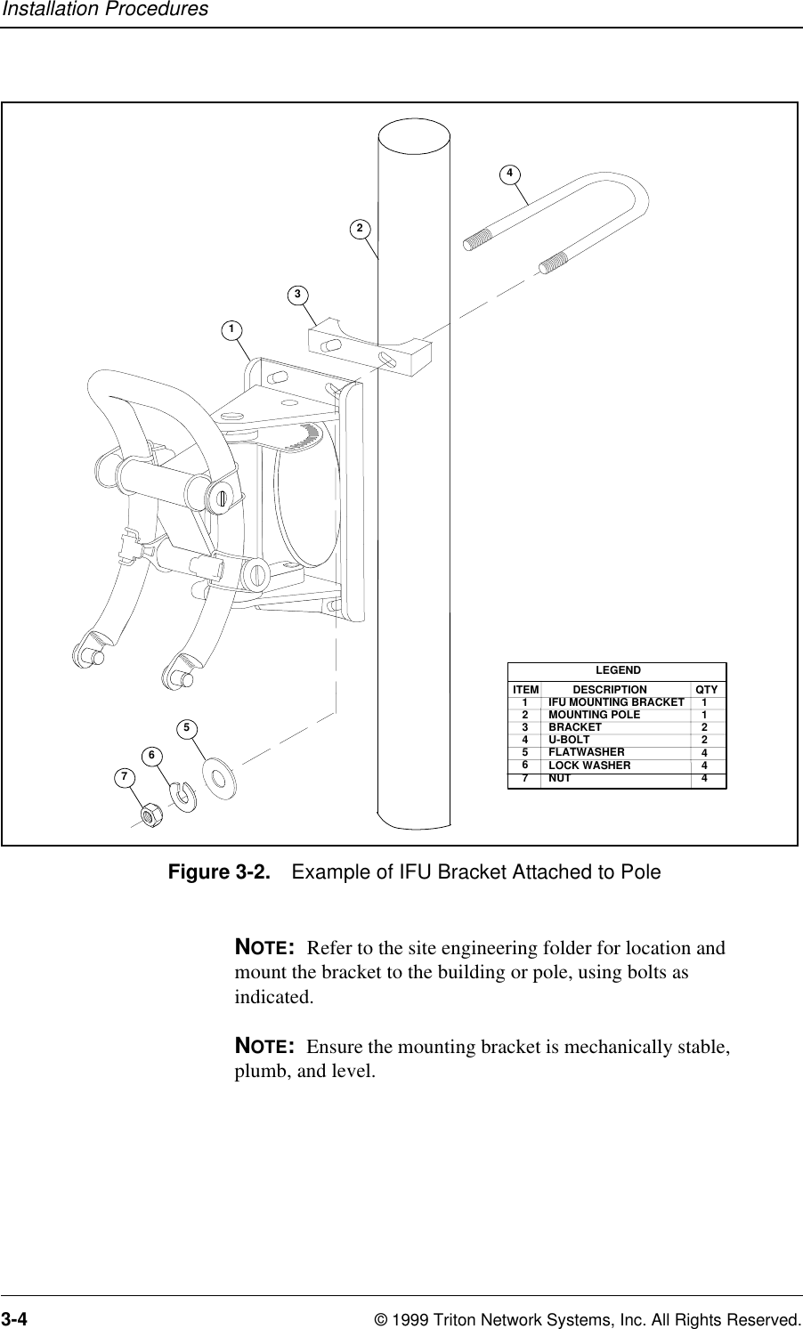 Installation Procedures3-4 © 1999 Triton Network Systems, Inc. All Rights Reserved.Figure 3-2. Example of IFU Bracket Attached to PoleNOTE:  Refer to the site engineering folder for location and mount the bracket to the building or pole, using bolts as indicated. NOTE:  Ensure the mounting bracket is mechanically stable, plumb, and level.LEGENDITEM   1   2   3   4   5   6   7        DESCRIPTIONIFU MOUNTING BRACKETMOUNTING POLEBRACKETU-BOLTFLATWASHERLOCK WASHERNUTQTY  1  1  2  2  4  4  45671342