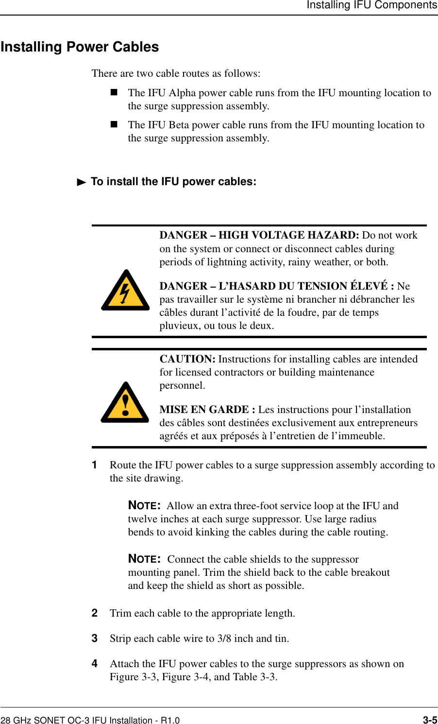 Installing IFU Components28 GHz SONET OC-3 IFU Installation - R1.0 3-5Installing Power CablesThere are two cable routes as follows:nThe IFU Alpha power cable runs from the IFU mounting location to the surge suppression assembly. nThe IFU Beta power cable runs from the IFU mounting location to the surge suppression assembly.To install the IFU power cables:1Route the IFU power cables to a surge suppression assembly according to the site drawing. NOTE:  Allow an extra three-foot service loop at the IFU and twelve inches at each surge suppressor. Use large radius bends to avoid kinking the cables during the cable routing.NOTE:  Connect the cable shields to the suppressor mounting panel. Trim the shield back to the cable breakout and keep the shield as short as possible.2Trim each cable to the appropriate length.3Strip each cable wire to 3/8 inch and tin.4Attach the IFU power cables to the surge suppressors as shown on Figure 3-3, Figure 3-4, and Table 3-3.DANGER – HIGH VOLTAGE HAZARD: Do not work on the system or connect or disconnect cables during periods of lightning activity, rainy weather, or both.DANGER – L’HASARD DU TENSION ÉLEVÉ : Ne pas travailler sur le système ni brancher ni débrancher les câbles durant l’activité de la foudre, par de temps pluvieux, ou tous le deux.CAUTION: Instructions for installing cables are intended for licensed contractors or building maintenance personnel.MISE EN GARDE : Les instructions pour l’installation des câbles sont destinées exclusivement aux entrepreneurs agréés et aux préposés à l’entretien de l’immeuble.