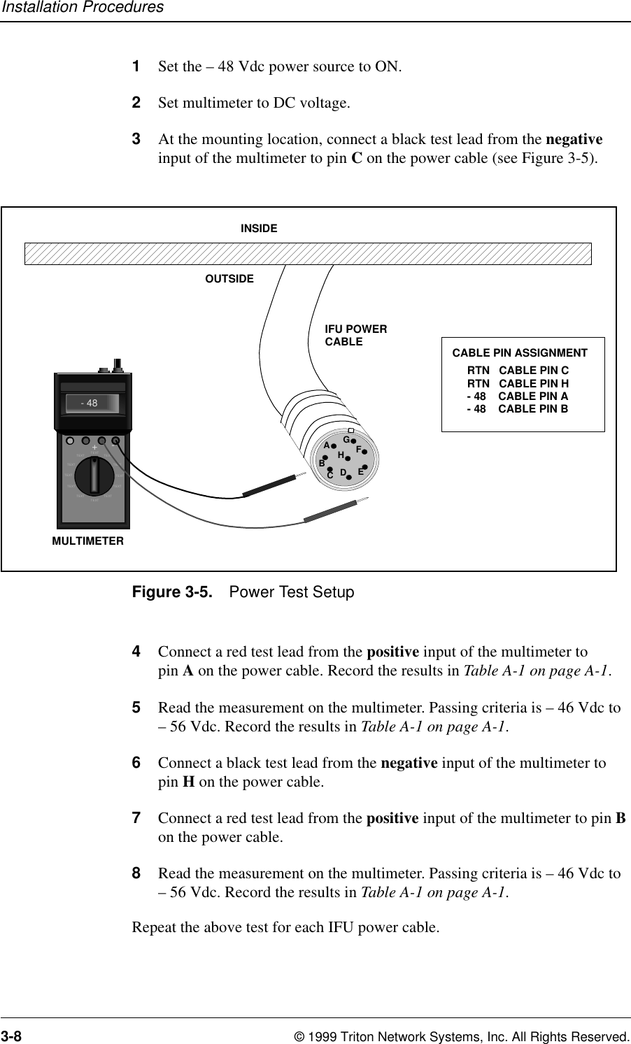Installation Procedures3-8 © 1999 Triton Network Systems, Inc. All Rights Reserved.1Set the – 48 Vdc power source to ON.2Set multimeter to DC voltage.3At the mounting location, connect a black test lead from the negative input of the multimeter to pin C on the power cable (see Figure 3-5).Figure 3-5. Power Test Setup4Connect a red test lead from the positive input of the multimeter to pin A on the power cable. Record the results in Table A-1 on page A-1.5Read the measurement on the multimeter. Passing criteria is – 46 Vdc to – 56 Vdc. Record the results in Table A-1 on page A-1.6Connect a black test lead from the negative input of the multimeter to pin H on the power cable.7Connect a red test lead from the positive input of the multimeter to pin B on the power cable.8Read the measurement on the multimeter. Passing criteria is – 46 Vdc to – 56 Vdc. Record the results in Table A-1 on page A-1.Repeat the above test for each IFU power cable.OUTSIDEINSIDEIFU POWERCABLERTN   CABLE PIN CRTN   CABLE PIN H- 48    CABLE PIN A- 48    CABLE PIN BCABLE PIN ASSIGNMENTAEDCBHGFTEXTTEXTTEXT TEXTTEXT TEXTTE XT T E XTTE XT T E XTTEXTTEXT- 48+- MULTIMETER