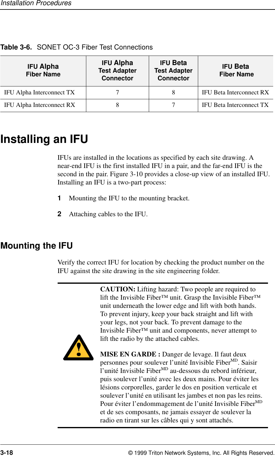 Installation Procedures3-18 © 1999 Triton Network Systems, Inc. All Rights Reserved.Installing an IFUIFUs are installed in the locations as specified by each site drawing. A near-end IFU is the first installed IFU in a pair, and the far-end IFU is the second in the pair. Figure 3-10 provides a close-up view of an installed IFU. Installing an IFU is a two-part process:1Mounting the IFU to the mounting bracket.2Attaching cables to the IFU.Mounting the IFU Verify the correct IFU for location by checking the product number on the IFU against the site drawing in the site engineering folder. Table 3-6. SONET OC-3 Fiber Test ConnectionsIFU AlphaFiber NameIFU Alpha Test Adapter ConnectorIFU Beta Test Adapter ConnectorIFU Beta Fiber NameIFU Alpha Interconnect TX 7 8 IFU Beta Interconnect RXIFU Alpha Interconnect RX 8 7 IFU Beta Interconnect TXCAUTION: Lifting hazard: Two people are required to lift the Invisible Fiber™ unit. Grasp the Invisible Fiber™ unit underneath the lower edge and lift with both hands. To prevent injury, keep your back straight and lift with your legs, not your back. To prevent damage to the Invisible Fiber™ unit and components, never attempt to lift the radio by the attached cables.MISE EN GARDE : Danger de levage. Il faut deux personnes pour soulever l’unité Invisible FiberMD. Saisir l’unité Invisible FiberMD au-dessous du rebord inférieur, puis soulever l’unité avec les deux mains. Pour éviter les lésions corporelles, garder le dos en position verticale et soulever l’unité en utilisant les jambes et non pas les reins. Pour éviter l’endommagement de l’unité Invisible FiberMD et de ses composants, ne jamais essayer de soulever la radio en tirant sur les câbles qui y sont attachés.
