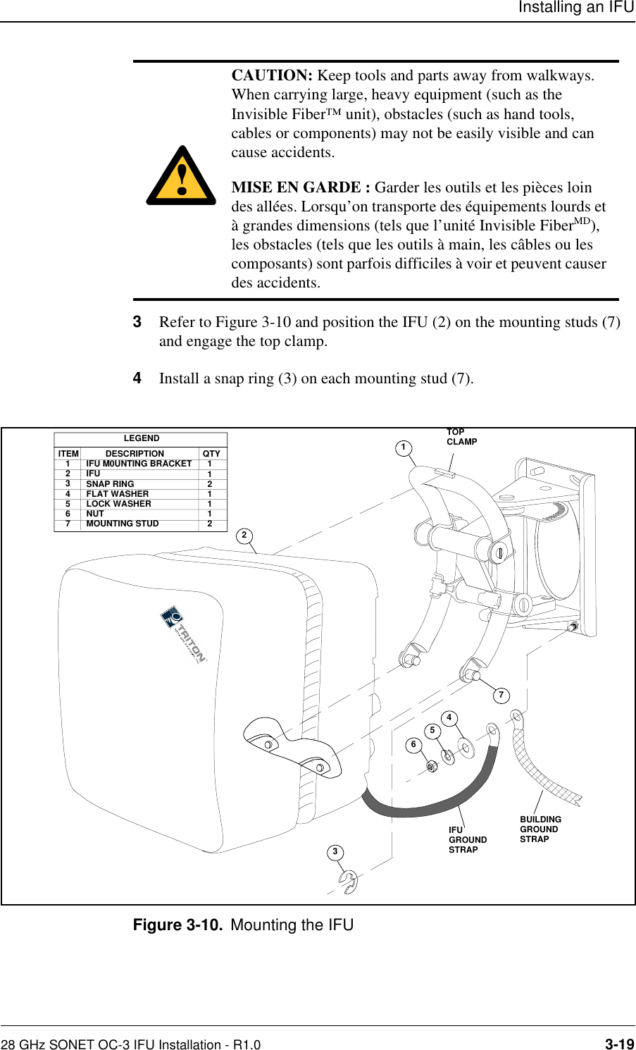 Installing an IFU28 GHz SONET OC-3 IFU Installation - R1.0 3-193Refer to Figure 3-10 and position the IFU (2) on the mounting studs (7) and engage the top clamp.4Install a snap ring (3) on each mounting stud (7). Figure 3-10. Mounting the IFUCAUTION: Keep tools and parts away from walkways. When carrying large, heavy equipment (such as the Invisible Fiber™ unit), obstacles (such as hand tools, cables or components) may not be easily visible and can cause accidents.MISE EN GARDE : Garder les outils et les pièces loin des allées. Lorsqu’on transporte des équipements lourds et à grandes dimensions (tels que l’unité Invisible FiberMD), les obstacles (tels que les outils à main, les câbles ou les composants) sont parfois difficiles à voir et peuvent causer des accidents.345621LEGENDITEM   1   2   3   4   5   6   7           DESCRIPTIONIFU M0UNTING BRACKETIFUSNAP RINGFLAT WASHERLOCK WASHERNUTMOUNTING STUDQTY  1  1  2  1  1  1  2  IFU GROUNDSTRAP7BUILDINGGROUNDSTRAPTOPCLAMP