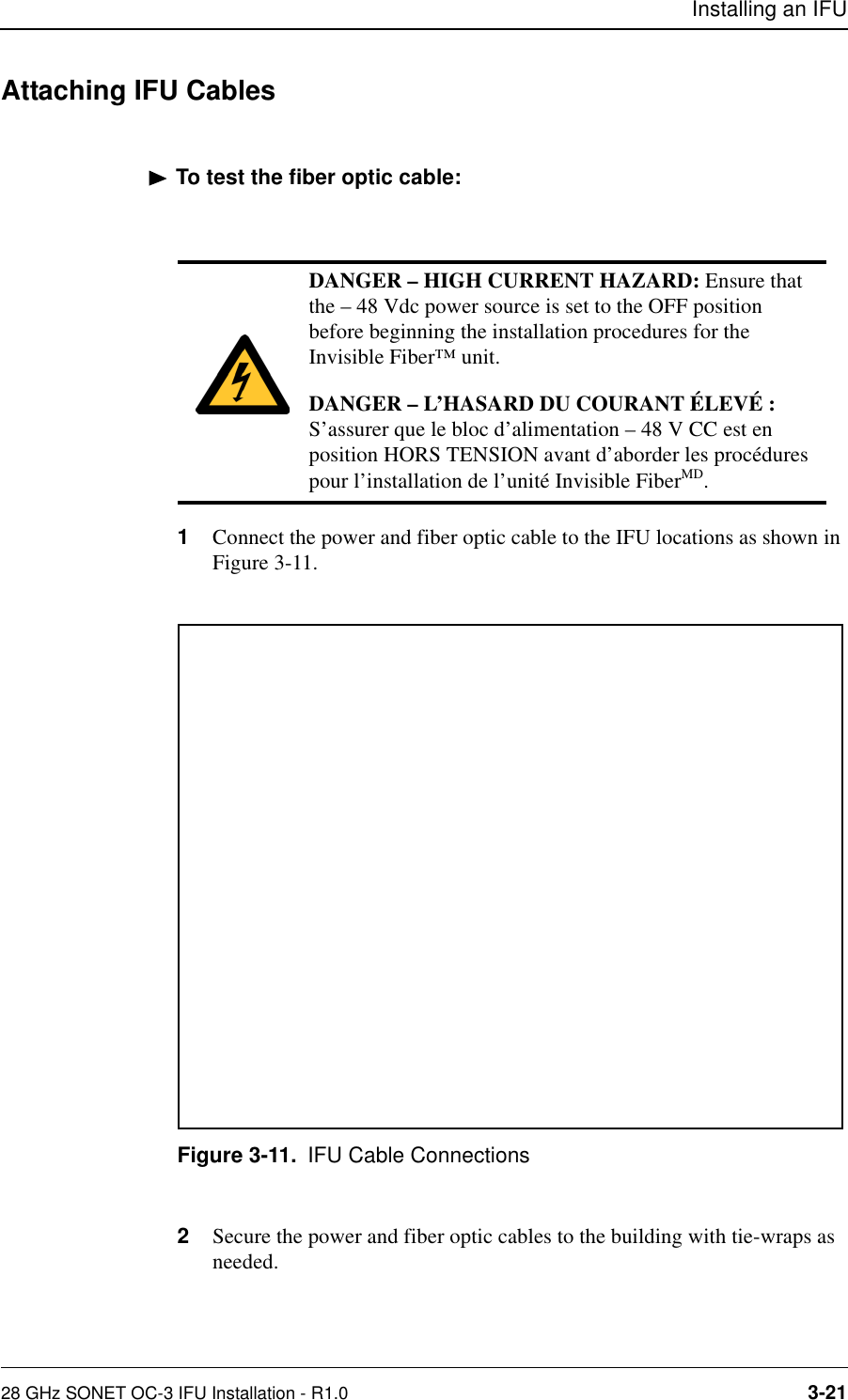 Installing an IFU28 GHz SONET OC-3 IFU Installation - R1.0 3-21Attaching IFU CablesTo test the fiber optic cable:1Connect the power and fiber optic cable to the IFU locations as shown in Figure 3-11. Figure 3-11. IFU Cable Connections2Secure the power and fiber optic cables to the building with tie-wraps as needed.DANGER – HIGH CURRENT HAZARD: Ensure that the – 48 Vdc power source is set to the OFF position before beginning the installation procedures for the Invisible Fiber™ unit. DANGER – L’HASARD DU COURANT ÉLEVÉ : S’assurer que le bloc d’alimentation – 48 V CC est en position HORS TENSION avant d’aborder les procédures pour l’installation de l’unité Invisible FiberMD.