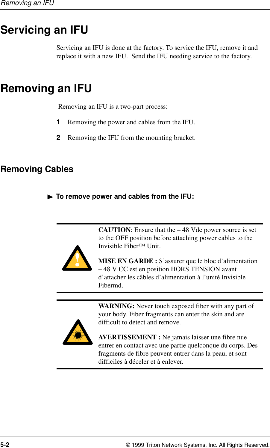 Removing an IFU5-2 © 1999 Triton Network Systems, Inc. All Rights Reserved.Servicing an IFUServicing an IFU is done at the factory. To service the IFU, remove it and replace it with a new IFU.  Send the IFU needing service to the factory.Removing an IFU Removing an IFU is a two-part process:1Removing the power and cables from the IFU.2Removing the IFU from the mounting bracket.Removing CablesTo remove power and cables from the IFU:CAUTION: Ensure that the – 48 Vdc power source is set to the OFF position before attaching power cables to the Invisible Fiber™ Unit.MISE EN GARDE : S’assurer que le bloc d’alimentation – 48 V CC est en position HORS TENSION avant d’attacher les câbles d’alimentation à l’unité Invisible Fibermd.WARNING: Never touch exposed fiber with any part of your body. Fiber fragments can enter the skin and are difficult to detect and remove.AVERTISSEMENT : Ne jamais laisser une fibre nue entrer en contact avec une partie quelconque du corps. Des fragments de fibre peuvent entrer dans la peau, et sont difficiles à déceler et à enlever.