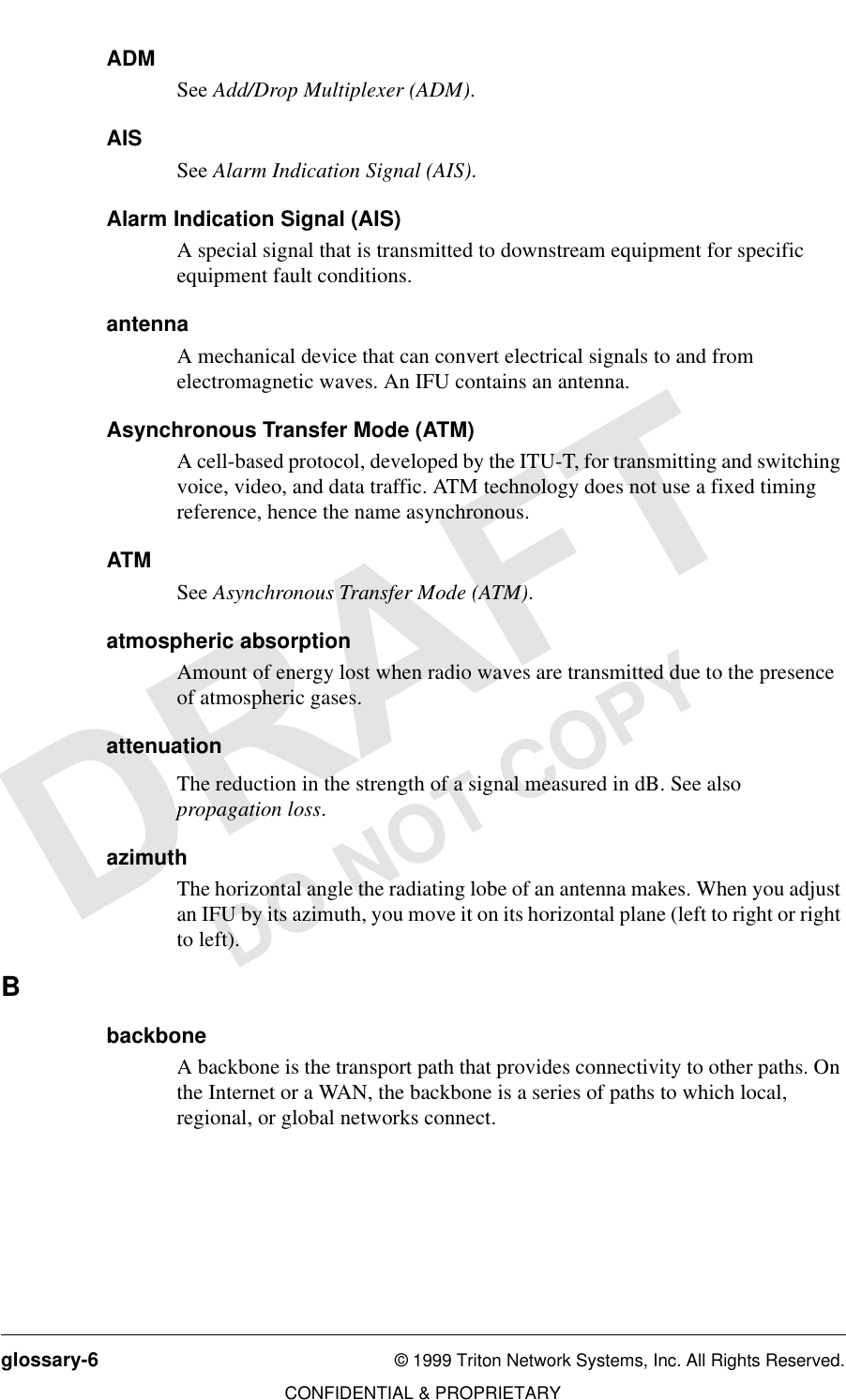 glossary-6 © 1999 Triton Network Systems, Inc. All Rights Reserved.CONFIDENTIAL &amp; PROPRIETARYDO NOT COPYADMSee Add/Drop Multiplexer (ADM). AISSee Alarm Indication Signal (AIS). Alarm Indication Signal (AIS)A special signal that is transmitted to downstream equipment for specific equipment fault conditions.antennaA mechanical device that can convert electrical signals to and from electromagnetic waves. An IFU contains an antenna.Asynchronous Transfer Mode (ATM)A cell-based protocol, developed by the ITU-T, for transmitting and switching voice, video, and data traffic. ATM technology does not use a fixed timing reference, hence the name asynchronous.ATMSee Asynchronous Transfer Mode (ATM).atmospheric absorptionAmount of energy lost when radio waves are transmitted due to the presence of atmospheric gases. attenuationThe reduction in the strength of a signal measured in dB. See also propagation loss. azimuthThe horizontal angle the radiating lobe of an antenna makes. When you adjust an IFU by its azimuth, you move it on its horizontal plane (left to right or right to left).BbackboneA backbone is the transport path that provides connectivity to other paths. On the Internet or a WAN, the backbone is a series of paths to which local, regional, or global networks connect. 