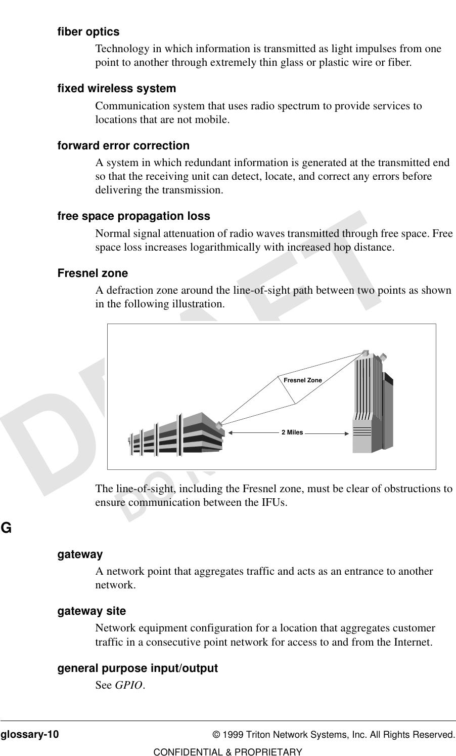 glossary-10 © 1999 Triton Network Systems, Inc. All Rights Reserved.CONFIDENTIAL &amp; PROPRIETARYDO NOT COPYfiber opticsTechnology in which information is transmitted as light impulses from one point to another through extremely thin glass or plastic wire or fiber.fixed wireless systemCommunication system that uses radio spectrum to provide services to locations that are not mobile.forward error correctionA system in which redundant information is generated at the transmitted end so that the receiving unit can detect, locate, and correct any errors before delivering the transmission.free space propagation lossNormal signal attenuation of radio waves transmitted through free space. Free space loss increases logarithmically with increased hop distance. Fresnel zoneA defraction zone around the line-of-sight path between two points as shown in the following illustration.The line-of-sight, including the Fresnel zone, must be clear of obstructions to ensure communication between the IFUs.GgatewayA network point that aggregates traffic and acts as an entrance to another network.gateway siteNetwork equipment configuration for a location that aggregates customer traffic in a consecutive point network for access to and from the Internet.general purpose input/outputSee GPIO.2 MilesFresnel Zone