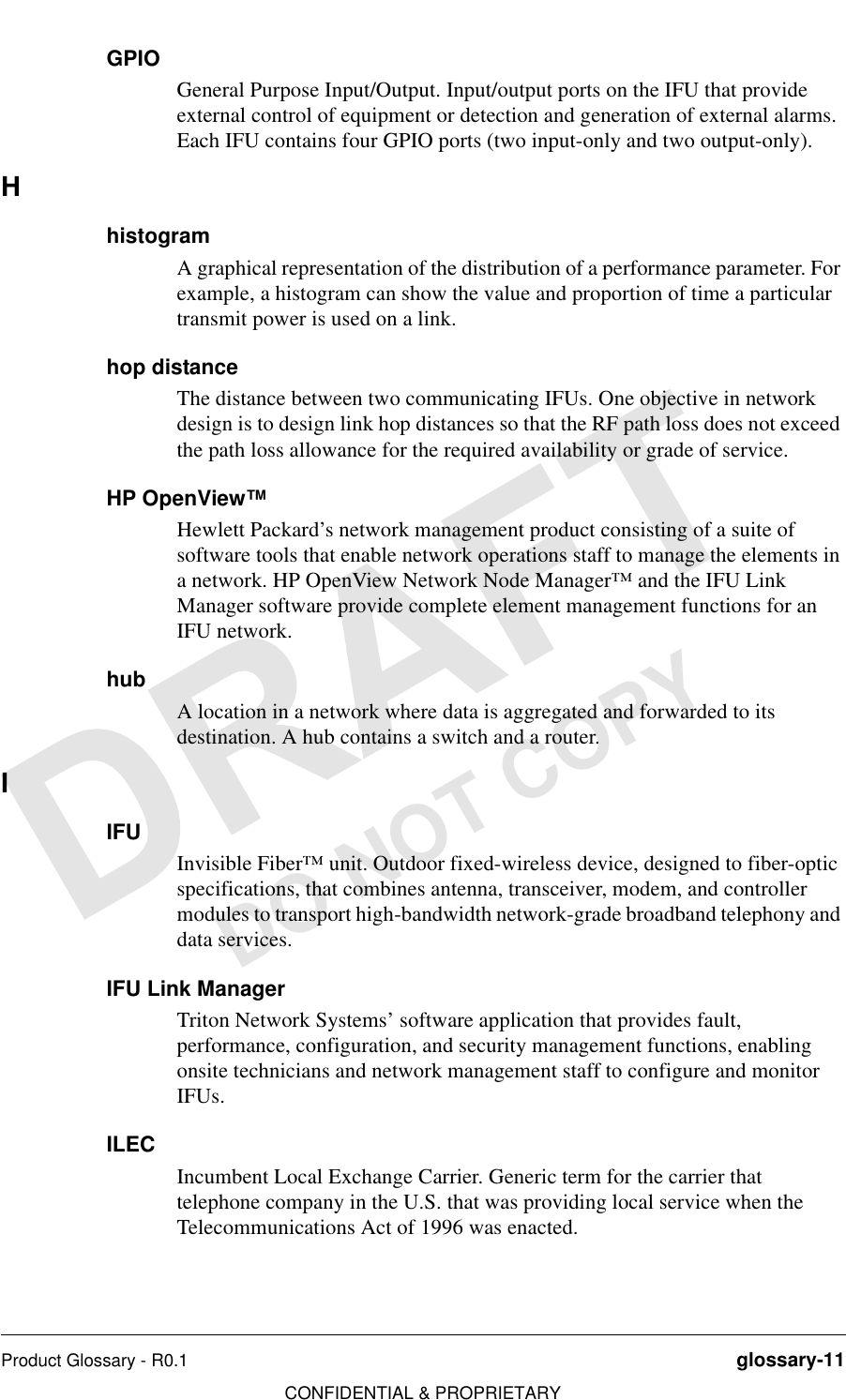 Product Glossary - R0.1 glossary-11CONFIDENTIAL &amp; PROPRIETARYDO NOT COPYGPIOGeneral Purpose Input/Output. Input/output ports on the IFU that provide external control of equipment or detection and generation of external alarms. Each IFU contains four GPIO ports (two input-only and two output-only).HhistogramA graphical representation of the distribution of a performance parameter. For example, a histogram can show the value and proportion of time a particular transmit power is used on a link.hop distanceThe distance between two communicating IFUs. One objective in network design is to design link hop distances so that the RF path loss does not exceed the path loss allowance for the required availability or grade of service.HP OpenView™Hewlett Packard’s network management product consisting of a suite of software tools that enable network operations staff to manage the elements in a network. HP OpenView Network Node Manager™ and the IFU Link Manager software provide complete element management functions for an IFU network.hubA location in a network where data is aggregated and forwarded to its destination. A hub contains a switch and a router.IIFUInvisible Fiber™ unit. Outdoor fixed-wireless device, designed to fiber-optic specifications, that combines antenna, transceiver, modem, and controller modules to transport high-bandwidth network-grade broadband telephony and data services.IFU Link ManagerTriton Network Systems’ software application that provides fault, performance, configuration, and security management functions, enabling onsite technicians and network management staff to configure and monitor IFUs.ILECIncumbent Local Exchange Carrier. Generic term for the carrier that telephone company in the U.S. that was providing local service when the Telecommunications Act of 1996 was enacted.