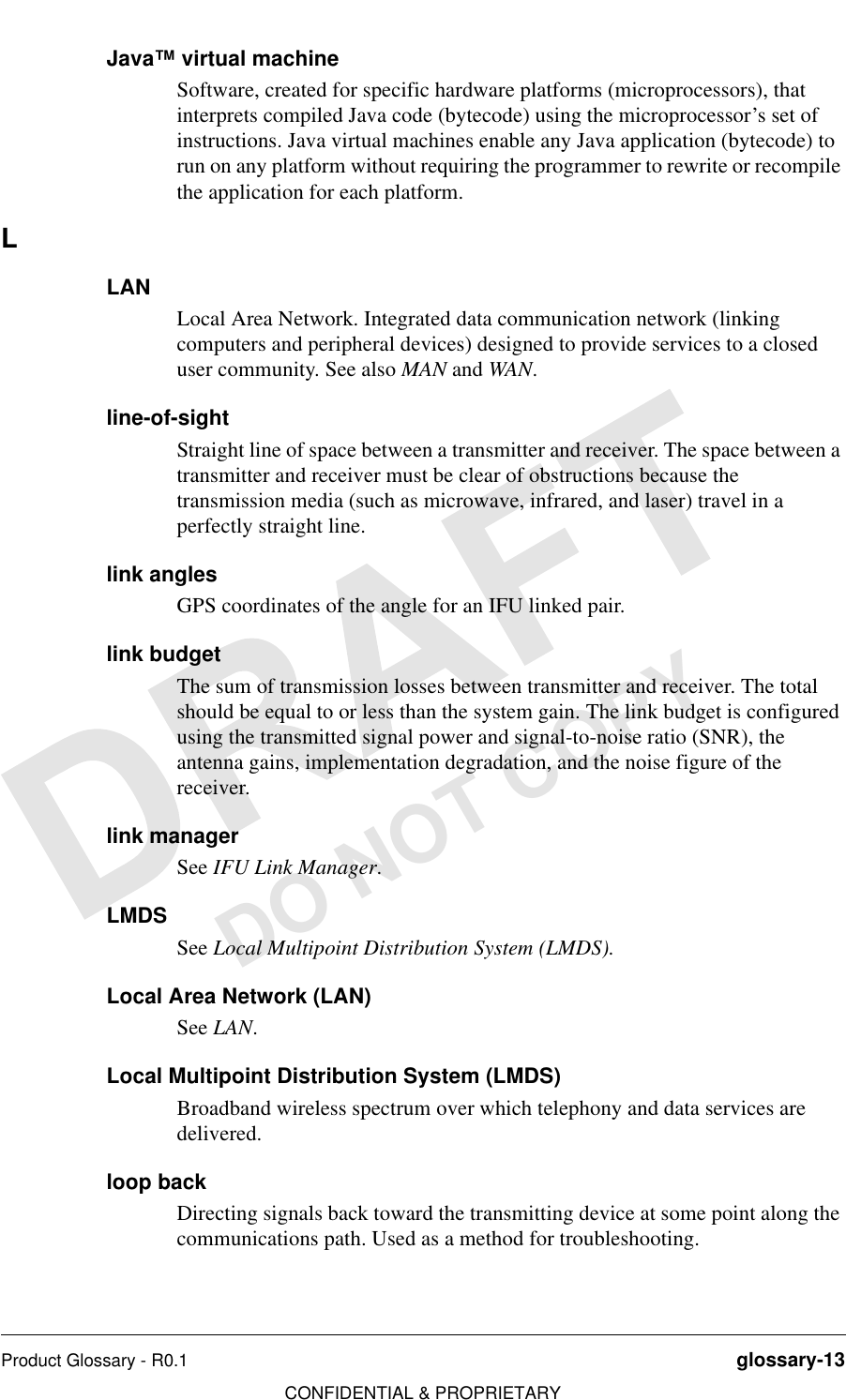 Product Glossary - R0.1 glossary-13CONFIDENTIAL &amp; PROPRIETARYDO NOT COPYJava™ virtual machineSoftware, created for specific hardware platforms (microprocessors), that interprets compiled Java code (bytecode) using the microprocessor’s set of instructions. Java virtual machines enable any Java application (bytecode) to run on any platform without requiring the programmer to rewrite or recompile the application for each platform. LLANLocal Area Network. Integrated data communication network (linking computers and peripheral devices) designed to provide services to a closed user community. See also MAN and WAN.line-of-sightStraight line of space between a transmitter and receiver. The space between a transmitter and receiver must be clear of obstructions because the transmission media (such as microwave, infrared, and laser) travel in a perfectly straight line.link anglesGPS coordinates of the angle for an IFU linked pair.link budgetThe sum of transmission losses between transmitter and receiver. The total should be equal to or less than the system gain. The link budget is configured using the transmitted signal power and signal-to-noise ratio (SNR), the antenna gains, implementation degradation, and the noise figure of the receiver.link managerSee IFU Link Manager.LMDSSee Local Multipoint Distribution System (LMDS). Local Area Network (LAN)See LAN.Local Multipoint Distribution System (LMDS)Broadband wireless spectrum over which telephony and data services are delivered.loop backDirecting signals back toward the transmitting device at some point along the communications path. Used as a method for troubleshooting. 