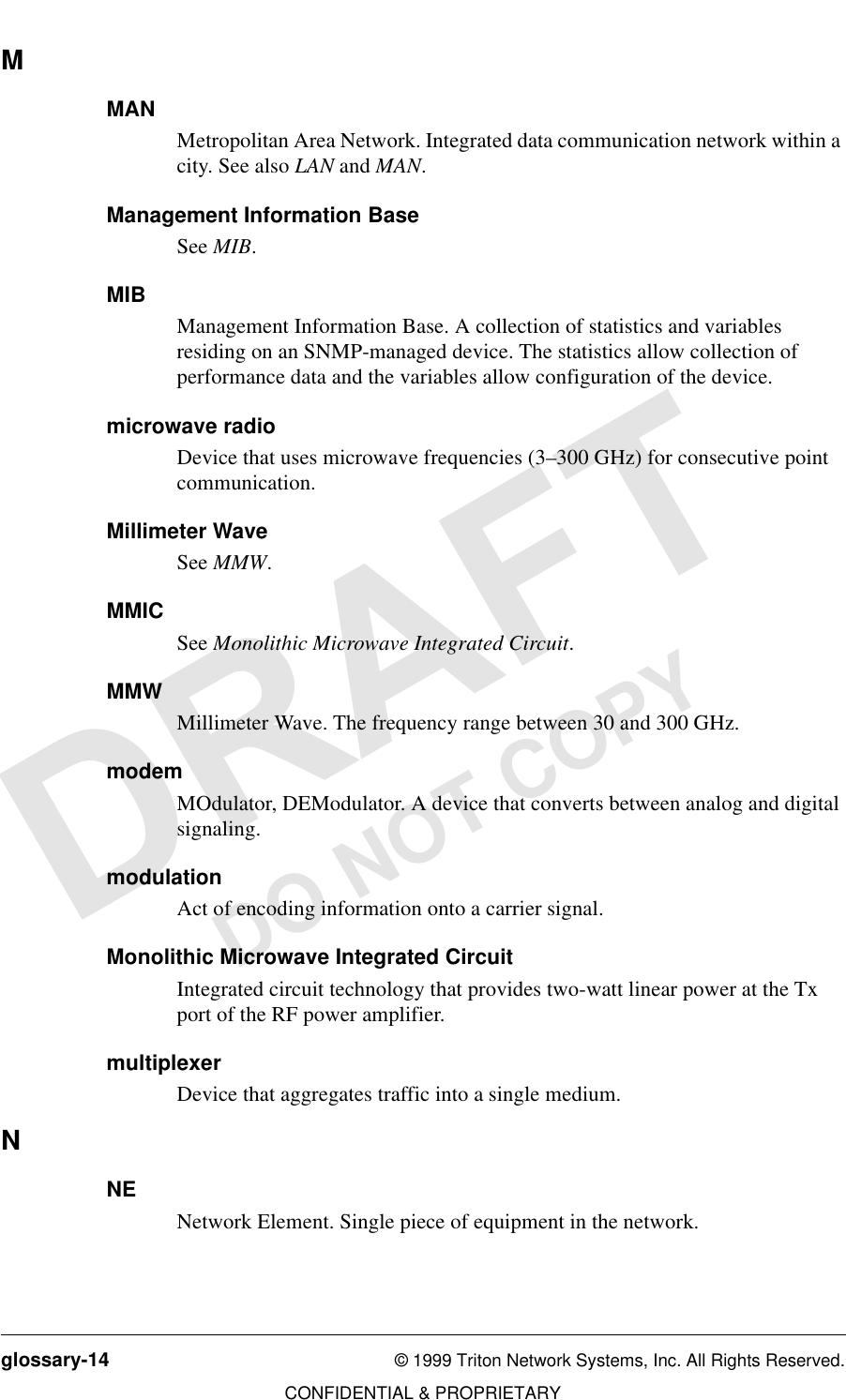 glossary-14 © 1999 Triton Network Systems, Inc. All Rights Reserved.CONFIDENTIAL &amp; PROPRIETARYDO NOT COPYMMANMetropolitan Area Network. Integrated data communication network within a city. See also LAN and MAN.Management Information BaseSee MIB.MIBManagement Information Base. A collection of statistics and variables residing on an SNMP-managed device. The statistics allow collection of performance data and the variables allow configuration of the device.microwave radioDevice that uses microwave frequencies (3–300 GHz) for consecutive point communication.Millimeter WaveSee MMW.MMICSee Monolithic Microwave Integrated Circuit.MMWMillimeter Wave. The frequency range between 30 and 300 GHz. modemMOdulator, DEModulator. A device that converts between analog and digital signaling. modulationAct of encoding information onto a carrier signal.Monolithic Microwave Integrated CircuitIntegrated circuit technology that provides two-watt linear power at the Tx port of the RF power amplifier.multiplexerDevice that aggregates traffic into a single medium.NNENetwork Element. Single piece of equipment in the network.