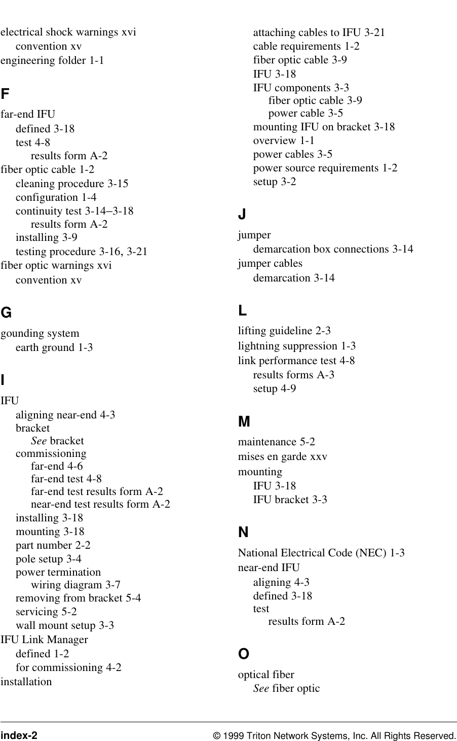 index-2 © 1999 Triton Network Systems, Inc. All Rights Reserved.electrical shock warnings xviconvention xvengineering folder 1-1Ffar-end IFUdefined 3-18test 4-8results form A-2fiber optic cable 1-2cleaning procedure 3-15configuration 1-4continuity test 3-14–3-18results form A-2installing 3-9testing procedure 3-16, 3-21fiber optic warnings xviconvention xvGgounding systemearth ground 1-3IIFUaligning near-end 4-3bracketSee bracketcommissioningfar-end 4-6far-end test 4-8far-end test results form A-2near-end test results form A-2installing 3-18mounting 3-18part number 2-2pole setup 3-4power terminationwiring diagram 3-7removing from bracket 5-4servicing 5-2wall mount setup 3-3IFU Link Managerdefined 1-2for commissioning 4-2installationattaching cables to IFU 3-21cable requirements 1-2fiber optic cable 3-9IFU 3-18IFU components 3-3fiber optic cable 3-9power cable 3-5mounting IFU on bracket 3-18overview 1-1power cables 3-5power source requirements 1-2setup 3-2Jjumperdemarcation box connections 3-14jumper cablesdemarcation 3-14Llifting guideline 2-3lightning suppression 1-3link performance test 4-8results forms A-3setup 4-9Mmaintenance 5-2mises en garde xxvmountingIFU 3-18IFU bracket 3-3NNational Electrical Code (NEC) 1-3near-end IFUaligning 4-3defined 3-18testresults form A-2Ooptical fiberSee fiber optic