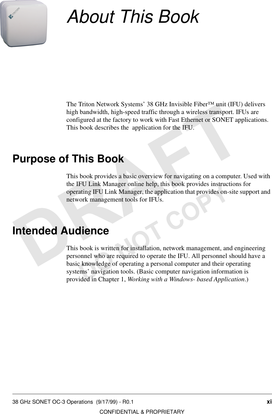 38 GHz SONET OC-3 Operations  (9/17/99) - R0.1 xiCONFIDENTIAL &amp; PROPRIETARYDO NOT COPYAbout This BookThe Triton Network Systems’ 38 GHz Invisible Fiber™ unit (IFU) delivers high bandwidth, high-speed traffic through a wireless transport. IFUs are configured at the factory to work with Fast Ethernet or SONET applications. This book describes the  application for the IFU.Purpose of This BookThis book provides a basic overview for navigating on a computer. Used with the IFU Link Manager online help, this book provides instructions for operating IFU Link Manager, the application that provides on-site support and network management tools for IFUs. Intended AudienceThis book is written for installation, network management, and engineering personnel who are required to operate the IFU. All personnel should have a basic knowledge of operating a personal computer and their operating systems’ navigation tools. (Basic computer navigation information is provided in Chapter 1, Working with a Windows- based Application.)